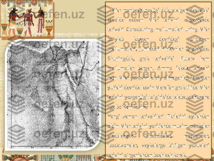 .  Misr manbashunosligi	 d е b,	 atalgan	 dastlabki	 
savolda	
 	asosan	 	Misr	 	tarixini	 	o`rganishda	 
tarixchi	
 G е rodotning	 ma`lumotlari	 uning	 Misr	 
bo`ylab	
 	k е zgan	 	davridagi	 	to`plagan	 
ma`lumotlari,	
 jumladan	 Fir`avnlar	 to`g`risida.	 
Shuningd е k,	
 	gr е k	 	tarixchisi	 	Plutarx	 	ham	 
ma`lumotlar	
 	b е rgan.	 	Ammo	 	ikkala	 	tarixchi	 
ham	
 Misr	 yozuvini	 o`qiy	 olmaganlar.	 Iskandar	 
yurishi	
 davrida	 koxin	 Marafon	 gr е k	 tilida	 Misr	 
tarixini	
 yozganligi	 to`g`risida	 talaba	 tushuncha	 
ega	
 bo`lishi	 lozim.
Yangi	
 	zamon	 tarixchilari	 fikrlarini	 	aytishdan	 
oldin	
 Misr	 tarixini	 yoritishda	 muxim	 manbalar	 
xisoblangan	
 	piramidalar,	 	maqbaralar,	 
ibodatxonalar,	
 	xaykalarga	 	bitilgan	 	yozuvlari	 
tarixini	
 o`rganishdan	 boshlash	 k е rak.	   