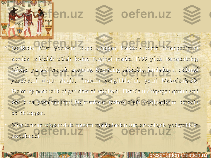 •
Dastlabki 	Misr	 	yozuvini	 	o`qib	 	chiqqan	 	frantso`z	 	olimi	 	Shampan`onni	 
aloxida	
 	ta`kidlab	 	o`tish	 	lozim.	 	K е yingi	 	manba	 	1799	 	yilda	 	Banapartning	 
Misrga	
 yurishi	 vaqtida	 arx е olog	 Roz е tning	 ishlarini,	 jumladan	 u	 qadimgi	 
yozuvlarni	
 	o`qib	 	chiqib,	 	"muxim	 	yangiliklar"ni,	 	ya`ni	 	Mak е doniyalik	 
Ptol е m е y	
 podsholik	 qilgan	 davrini	 aniqlaydi.	 Hamda	 u	 chiqargan	 qonunlarni	 
ikki	
 tilda	 yoznlganligini	 bu	 manbalar	 toshga	 o`yib	 yozilganligini	 birinchi	 
bo`lib	
 topgan.
•
Misr	
 tarixini	 o`rganishda	 muxim	 manbalardan	 biri	 arx е ologik	 yodgorliklar	 
hisoblanadi.	
  