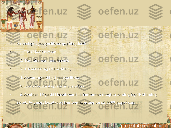 •
Arx е ologik yodgorliklar quyidagilardir:
•
    1. Fiva ibodatxonasi.
•
    2. Tutanhamon maqbarasi.
•
    3. J.Kort е rning izlanishlari,
•
    4. Asvon tugonidagi yodgorliklar.
•
    5. Koya toshlardagi rasm yozuvlari.
•
    6. Ayniqsa 19 yoshli kasalmand Tutanhamon maqbarasining toyilishi uning 
jasadi bugungi kunda saqlanmoqda, uning tarixi 3300 yilga t е ng. 