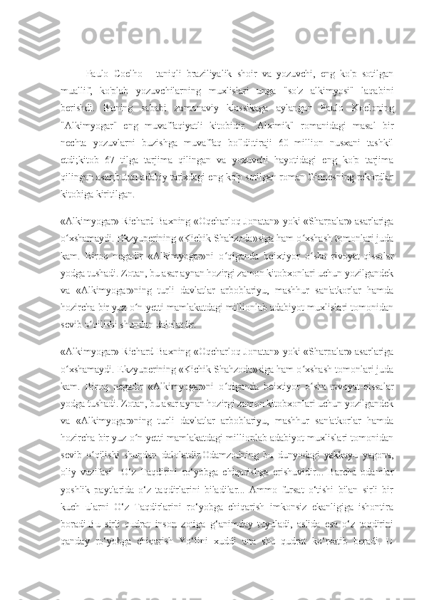 Paulo   Coelho   -   taniqli   braziliyalik   shoir   va   yozuvchi,   eng   ko'p   sotilgan
muallif,   ko'plab   yozuvchilarning   muxlislari   unga   "so'z   alkimyosi"   laqabini
berishdi.   Buning   sababi   zamonaviy   klassikaga   aylangan   Paulo   Koeloning
"Alkimyogar"   eng   muvaffaqiyatli   kitobidir.   "Alximik"   romanidagi   masal   bir
nechta   yozuvlarni   buzishga   muvaffaq   bo'ldi:tiraji   60   million   nusxani   tashkil
etdi;kitob   67   tilga   tarjima   qilingan   va   yozuvchi   hayotidagi   eng   ko'p   tarjima
qilingan asar;butun adabiy tarixdagi eng ko'p sotilgan roman Ginnesning rekordlar
kitobiga kiritilgan.
«Alkimyogar» Richard Baxning «Oqcharloq Jonatan» yoki «Sharpalar» asarlariga
o xshamaydi. Ekzyuperining «Kichik Shahzoda»siga ham o xshash tomonlari judaʻ ʻ
kam.   Biroq   negadir   «Alkimyogar»ni   o qiganda   beixtiyor   o sha   rivoyat-qissalar	
ʻ ʻ
yodga tushadi. Zotan, bu asar aynan hozirgi zamon kitobxonlari uchun yozilgandek
va   «Alkimyogar»ning   turli   davlatlar   arboblariyu,   mashhur   san'atkorlar   hamda
hozircha bir yuz o n yetti mamlakatdagi millionlab adabiyot muxlislari tomonidan	
ʻ
sevib o qilishi shundan dalolatdir.	
ʻ
«Alkimyogar» Richard Baxning «Oqcharloq Jonatan» yoki «Sharpalar» asarlariga
o xshamaydi. Ekzyuperining «Kichik Shahzoda»siga ham o xshash tomonlari juda	
ʻ ʻ
kam.   Biroq   negadir   «Alkimyogar»ni   o qiganda   beixtiyor   o sha   rivoyat-qissalar	
ʻ ʻ
yodga tushadi. Zotan, bu asar aynan hozirgi zamon kitobxonlari uchun yozilgandek
va   «Alkimyogar»ning   turli   davlatlar   arboblariyu,   mashhur   san'atkorlar   hamda
hozircha bir yuz o n yetti mamlakatdagi millionlab adabiyot muxlislari tomonidan	
ʻ
sevib   o qilishi   shundan   dalolatdir.Odamzodning   bu   dunyodagi   yakkayu   yagona,	
ʻ
oliy   vazifasi   –O‘z   Taqdirini   ro‘yobga   chiqarishga   erishuvidir...   Barcha   odamlar
yoshlik   paytlarida   o‘z   taqdirlarini   biladilar...   Ammo   fursat   o‘tishi   bilan   sirli   bir
kuch   ularni   O‘z   Taqdirlarini   ro‘yobga   chiqarish   imkonsiz   ekanligiga   ishontira
boradi.Bu   sirli   qudrat   inson   zotiga   g‘animday   tuyuladi,   aslida   esa   o‘z   taqdirini
qanday   ro‘yobga   chiqarish   Yo‘lini   xuddi   ana   shu   qudrat   ko‘rsatib   beradi.   U 