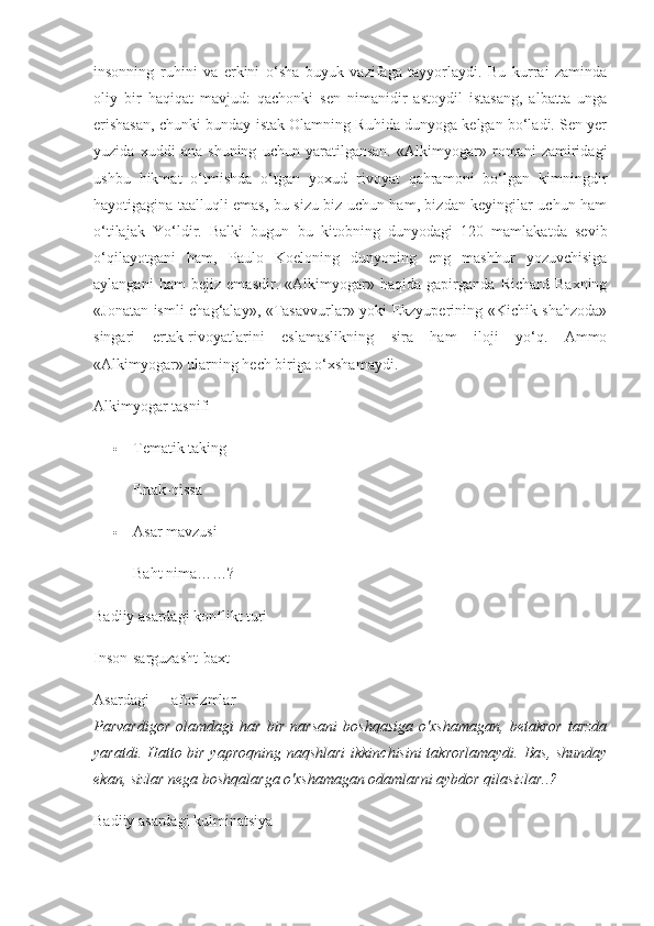 insonning   ruhini   va   erkini   o‘sha   buyuk   vazifaga   tayyorlaydi.   Bu   kurrai   zaminda
oliy   bir   haqiqat   mavjud:   qachonki   sen   nimanidir   astoydil   istasang,   albatta   unga
erishasan, chunki bunday istak Olamning Ruhida dunyoga kelgan bo‘ladi. Sen yer
yuzida   xuddi   ana   shuning   uchun   yaratilgansan.   «Alkimyogar»   romani   zamiridagi
ushbu   hikmat   o‘tmishda   o‘tgan   yoxud   rivoyat   qahramoni   bo‘lgan   kimningdir
hayotigagina taalluqli emas, bu sizu biz uchun ham, bizdan keyingilar uchun ham
o‘tilajak   Yo‘ldir.   Balki   bugun   bu   kitobning   dunyodagi   120   mamlakatda   sevib
o‘qilayotgani   ham,   Paulo   Koeloning   dunyoning   eng   mashhur   yozuvchisiga
aylangani   ham   bejiz   emasdir.   «Alkimyogar»   haqida   gapirganda   Richard   Baxning
«Jonatan ismli chag‘alay», «Tasavvurlar» yoki Ekzyuperining «Kichik shahzoda»
singari   ertak-rivoyatlarini   eslamaslikning   sira   ham   iloji   yo‘q.   Ammo
«Alkimyogar» ularning hech biriga o‘xshamaydi.
Alkimyogar tasnifi
 Tematik taking
Ertak-qissa
 Asar mavzusi 
Baht nima……?
Badiiy asardagi konflikt turi 
Inson-sarguzasht-baxt
Asardagi aforizmlar
Parvardigor   olamdagi   har   bir   narsani   boshqasiga   o'xshamagan,   betakror   tarzda
yaratdi. Hatto bir yaproqning naqshlari  ikkinchisini takrorlamaydi. Bas, shunday
ekan, sizlar nega boshqalarga o'xshamagan odamlarni aybdor qilasizlar..?    
Badiiy asardagi kulminatsiya 
