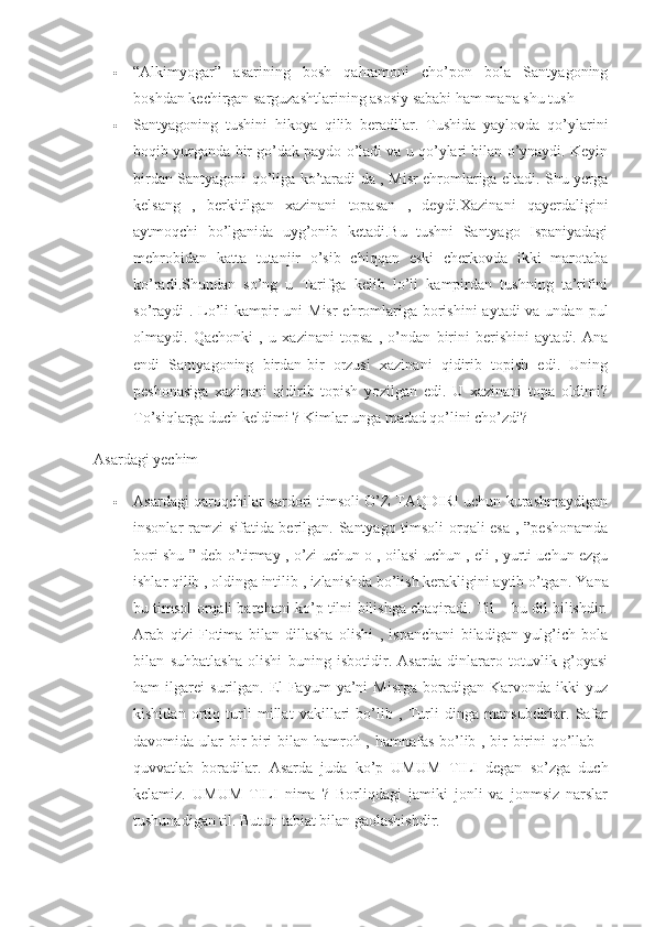  “Alkimyogar”   asarining   bosh   qahramoni   cho’pon   bola   Santyagoning
boshdan kechirgan sarguzashtlarining asosiy sababi ham mana shu tush 
 Santyagoning   tushini   hikoya   qilib   beradilar.   Tushida   yaylovda   qo’ylarini
boqib yurganda bir go’dak paydo o’ladi va u qo’ylari bilan o’ynaydi. Keyin
birdan Santyagoni qo’liga ko’taradi-da , Misr ehromlariga eltadi. Shu yerga
kelsang   ,   berkitilgan   xazinani   topasan   ,   deydi.Xazinani   qayerdaligini
aytmoqchi   bo’lganida   uyg’onib   ketadi.Bu   tushni   Santyago   Ispaniyadagi
mehrobidan   katta   tutanjir   o’sib   chiqqan   eski   cherkovda   ikki   marotaba
ko’radi.Shundan   so’ng   u   Tarifga   kelib   lo’li   kampirdan   tushning   ta’rifini
so’raydi  . Lo’li  kampir uni Misr  ehromlariga borishini  aytadi va undan pul
olmaydi.   Qachonki   ,   u   xazinani   topsa   ,   o’ndan   birini   berishini   aytadi.   Ana
endi   Santyagoning   birdan-bir   orzusi   xazinani   qidirib   topish   edi.   Uning
peshonasiga   xazinani   qidirib   topish   yozilgan   edi.   U   xazinani   topa   oldimi?
To’siqlarga duch keldimi ? Kimlar unga madad qo’lini cho’zdi?  
Asardagi yechim 
 Asardagi qaroqchilar sardori timsoli O’Z TAQDIRI uchun kurashmaydigan
insonlar ramzi sifatida berilgan. Santyago timsoli orqali esa , ”peshonamda
bori shu ” deb o’tirmay , o’zi uchun o , oilasi uchun , eli , yurti uchun ezgu
ishlar qilib , oldinga intilib , izlanishda bo’lish kerakligini aytib o’tgan.  Yana
bu timsol orqali barchani ko’p tilni bilishga chaqiradi. Til – bu dil bilishdir.
Arab   qizi   Fotima   bilan   dillasha   olishi   ,   ispanchani   biladigan   yulg’ich   bola
bilan   suhbatlasha   olishi   buning   isbotidir.   Asarda   dinlararo   totuvlik   g’oyasi
ham   ilgarei   surilgan.   El-Fayum   ya’ni   Misrga   boradigan   Karvonda   ikki   yuz
kishidan   ortiq   turli   millat   vakillari   bo’lib   ,   Turli   dinga   mansubdirlar.   Safar
davomida ular bir-biri  bilan hamroh , hamnafas bo’lib , bir-birini  qo’llab –
quvvatlab   boradilar.   Asarda   juda   ko’p   UMUM   TILI   degan   so’zga   duch
kelamiz.   UMUM   TILI   nima   ?   Borliqdagi   jamiki   jonli   va   jonmsiz   narslar
tushunadigan til. Butun tabiat bilan gaolashishdir.   