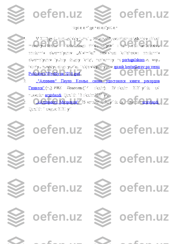 Foydalanilgan adabiyotlar
1.   V 2002 godu portugalskiy jurnal „Di Letrash“, avtoritetnoe izdanie v oblasti
mestnoy   literaturi   i   literaturnogo   rinka,   ob yavil   o   tom,   chto   kolichestvoʼ
prodannix   ekzemplyarov   „Alximika“   previshaet   kolichestvo   prodannix
ekzemplyarov   lyuboy   drugoy   knigi,   napisannoy   na   portugalskom   za   vsyu
istoriyu razvitiya etogo yazika. Takje vklyuchyon v   spisok bestsellerov po versii
Publishers Weekly za 2016 god .
2.   „"Алхимик"   Пауло   Коэльо   снова   удостоился   книги   рекордов
Гиннеса“   (ru).   РИА   Новости   (14   oktabr).   27-oktabr   2021-yilda   asl
nusxadan   arxivlandi . Qaraldi:   12-oktabr 2021-yil.
3.   „«Алхимик»   Михалков“ .   25-sentabr   2020-yilda   asl   nusxadan   arxivlandi .
Qaraldi:   1-avgust 2020-yil 