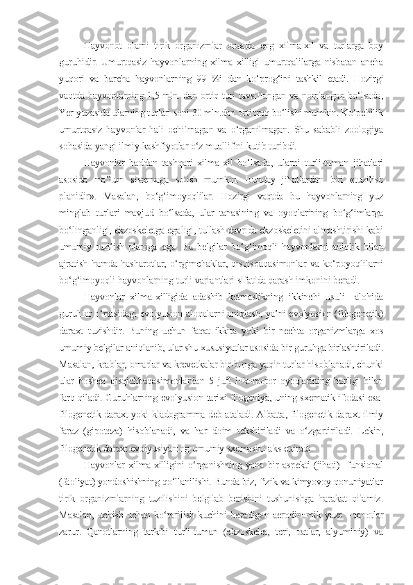 Hayvonot   olami   tirik   organizmlar   orasida   eng   xilma-xil   va   turlarga   boy
guruhidir.   Umurtqasiz   hayvonlarning   xilma   xilligi   umurtqalilarga   nisbatan   ancha
yuqori   va   barcha   hayvonlarning   99   %i   dan   ko‘prog‘ini   tashkil   etadi.   Hozirgi
vaqtda hayvonlarning 1,5 mln. dan ortiq turi tavsiflangan va nomlangan bo‘lsada,
Yer yuzasida ularning turlari soni 30 mln.dan ortiqroq bo‘lishi mumkin. Ko‘pchilik
umurtqasiz   hayvonlar   hali   ochilmagan   va   o‘rganilmagan.   Shu   sababli   zoologiya
sohasida yangi ilmiy kashfiyotlar o‘z muallifini kutib turibdi. 
Hayvonlar   haddan   tashqari   xilma-xil   bo‘lsada,   ularni   turli-tuman   jihatlari
asosida   ma’lum   sistemaga   solish   mumkin.   Bunday   jihatlardan   biri   «tuzilish
planidir».   Masalan,   bo‘g‘imoyoqlilar.   Hozirgi   vaqtda   bu   hayvonlarning   yuz
minglab   turlari   mavjud   bo‘lsada,   ular   tanasining   va   oyoqlarining   bo‘g‘imlarga
bo‘linganligi, ekzoskeletga egaligi, tullash davrida ekzoskeletini almashtirishi kabi
umumiy   tuzilish   planiga   ega.   Bu   belgilar   bo‘g‘imoqli   hayvonlarni   aniqlik   bilan
ajratish   hamda   hasharotlar,   o‘rgimchaklar,   qisqisbaqasimonlar   va   ko‘poyoqlilarni
bo‘g‘imoyoqli hayvonlarning turli variantlari sifatida qarash imkonini beradi.
Hayvonlar   xilma-xilligida   adashib   ketmaslikning   ikkinchi   usuli   –alohida
guruhlar o‘rtasidagi evolyusion aloqalarni aniqlash, ya’ni evolyusion (filogenetik)
daraxt   tuzishdir.   Buning   uchun   faqat   ikkita   yoki   bir   nechta   organizmlarga   xos
umumiy belgilar aniqlanib, ular shu xususiyatlar asosida bir guruhga birlashtiriladi.
Masalan, krablar, omarlar va krevetkalar bir-biriga yaqin turlar hisoblanadi, chunki
ular   boshqa   qisqichbaqasimonlardan   5   juft   lokomotor   oyoqlarining   borligi   bilan
farq qiladi. Guruhlarning evolyusion tarixi filogeniya, uning sxematik ifodasi esa-
filogenetik daraxt yoki kladogramma deb ataladi. Albatta, filogenetik daraxt ilmiy
faraz   (gipoteza)   hisoblanadi,   va   har   doim   tekshiriladi   va   o‘zgartiriladi.   Lekin,
filogenetik daraxt evolyusiyaning umumiy sxemasini aks ettiradi.
Hayvonlar   xilma-xilligini   o‘rganishning   yana   bir   aspekti   (jihati)-   funsional
(faoliyat) yondoshishning qo‘llanilishi. Bunda biz, fizik va kimyovoy qonuniyatlar
tirik   organizmlarning   tuzilishini   belgilab   berishini   tushunishga   harakat   qilamiz.
Masalan,   uchish   uchun   ko‘tarilish   kuchini   beradigan   aerodinamik   yuza   –qanotlar
zarur.   Qanotlarning   tarkibi   turli-tuman   (ekzoskelet,   teri,   patlar,   alyuminiy)   va 