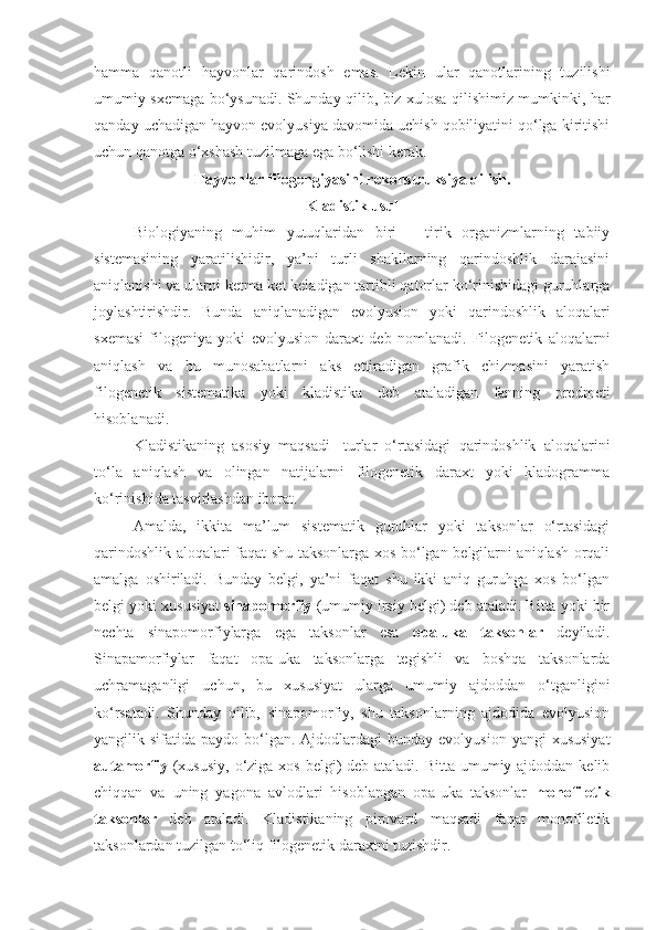 hamma   qanotli   hayvonlar   qarindosh   emas.   Lekin   ular   qanotlarining   tuzilishi
umumiy sxemaga bo‘ysunadi. Shunday qilib, biz xulosa qilishimiz mumkinki, har
qanday uchadigan hayvon evolyusiya davomida uchish qobiliyatini qo‘lga kiritishi
uchun qanotga o‘xshash tuzilmaga ega bo‘lishi kerak. 
Hayvonlar filogengiyasini rekonstruksiya qilish.
Kladistik usul
Biologiyaning   muhim   yutuqlaridan   biri   –   tirik   organizmlarning   tabiiy
sistemasining   yaratilishidir,   ya’ni   turli   shakllarning   qarindoshlik   darajasini
aniqlanishi va ularni ketma-ket keladigan tartibli qatorlar ko‘rinishidagi guruhlarga
joylashtirishdir.   Bunda   aniqlanadigan   evolyusion   yoki   qarindoshlik   aloqalari
sxemasi   filogeniya   yoki   evolyusion   daraxt   deb   nomlanadi.   Filogenetik   aloqalarni
aniqlash   va   bu   munosabatlarni   aks   ettiradigan   grafik   chizmasini   yaratish
filogenetik   sistematika   yoki   kladistika   deb   ataladigan   fanning   predmeti
hisoblanadi. 
Kladistikaning   asosiy   maqsadi-   turlar   o‘rtasidagi   qarindoshlik   aloqalarini
to‘la   aniqlash   va   olingan   natijalarni   filogenetik   daraxt   yoki   kladogramma
ko‘rinishida tasvirlashdan iborat. 
Amalda,   ikkita   ma’lum   sistematik   guruhlar   yoki   taksonlar   o‘rtasidagi
qarindoshlik aloqalari faqat shu taksonlarga xos bo‘lgan belgilarni aniqlash orqali
amalga   oshiriladi.   Bunday   belgi,   ya’ni   faqat   shu   ikki   aniq   guruhga   xos   bo‘lgan
belgi yoki xususiyat  sinapomorfiy  (umumiy irsiy belgi) deb ataladi. Bitta yoki bir
nechta   sinapomorfiylarga   ega   taksonlar   esa   opa-uka   taksonlar   deyiladi.
Sinapamorfiylar   faqat   opa-uka   taksonlarga   tegishli   va   boshqa   taksonlarda
uchramaganligi   uchun,   bu   xususiyat   ularga   umumiy   ajdoddan   o‘tganligini
ko‘rsatadi.   Shunday   qilib,   sinapomorfiy,   shu   taksonlarning   ajdodida   evolyusion
yangilik sifatida  paydo  bo‘lgan.  Ajdodlardagi   bunday  evolyusion  yangi  xususiyat
autamorfiy   (xususiy, o‘ziga xos belgi)  deb ataladi. Bitta umumiy ajdoddan kelib
chiqqan   va   uning   yagona   avlodlari   hisoblangan   opa-uka   taksonlar   monofiletik
taksonlar   deb   ataladi.   Kladistikaning   pirovard   maqsadi   faqat   monofiletik
taksonlardan tuzilgan to‘liq filogenetik daraxtni tuzishdir. 