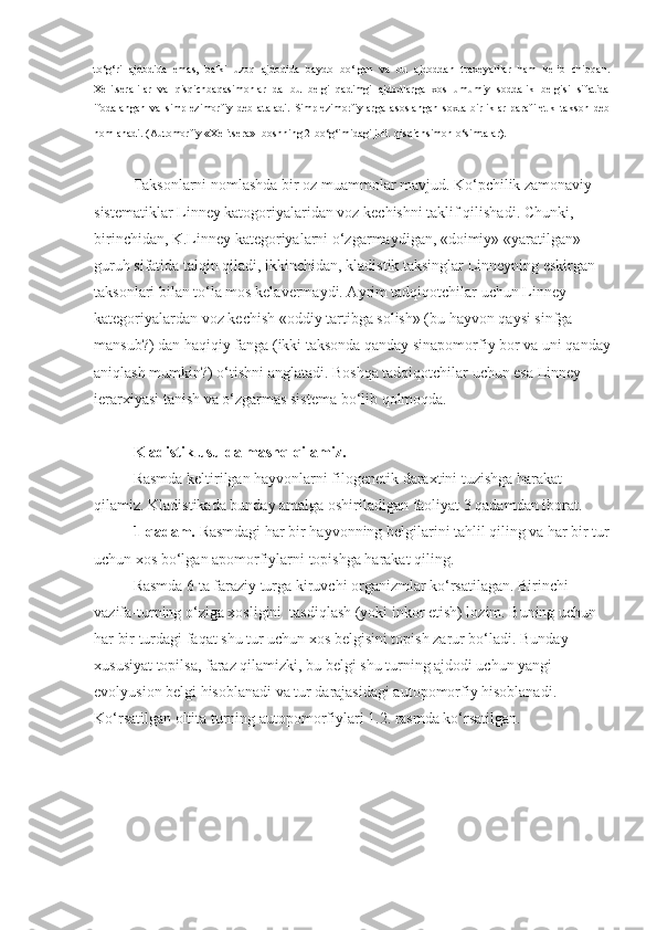 to‘g‘ri   ajdodida   emas,   balki   uzoq   ajdodida   baydo   bo‘lgan   va   bu   ajdoddan   traxeyalilar   ham   kelib   chiqqan.
Xelitseralilar   va   qisqichbaqasimonlar   da   bu   belgi   qadimgi   ajdodlarga   xos   umumiy   soddalik   belgisi   sifatida
ifodalangan   va   simplezimorfiy   deb   ataladi.   Simplezimorfiylarga   asoslangan   soxta   birliklar   parafiletik   takson   deb
nomlanadi. (Automorfiy «Xelitsera» -boshning 2-bo‘g‘imidagi juft   qisqichsimon o‘simtalar).
Taksonlarni nomlashda bir oz muammolar mavjud. Ko‘pchilik zamonaviy 
sistematiklar Linney katogoriyalaridan voz kechishni taklif qilishadi. Chunki, 
birinchidan, K.Linney kategoriyalarni o‘zgarmaydigan, «doimiy» «yaratilgan» 
guruh sifatida talqin qiladi, ikkinchidan, kladistik taksinglar Linneyning eskirgan 
taksonlari bilan to‘la mos kelavermaydi. Ayrim tadqiqotchilar uchun Linney 
kategoriyalardan voz kechish «oddiy tartibga solish» (bu hayvon qaysi sinfga 
mansub?) dan haqiqiy fanga (ikki taksonda qanday sinapomorfiy bor va uni qanday
aniqlash mumkin?) o‘tishni anglatadi. Boshqa tadqiqotchilar uchun esa Linney 
ierarxiyasi tanish va o‘zgarmas sistema bo‘lib qolmoqda. 
Kladistik usulda mashq qilamiz.  
Rasmda keltirilgan hayvonlarni filogenetik daraxtini tuzishga harakat 
qilamiz. Kladistikada bunday amalga oshiriladigan faoliyat 3 qadamdan iborat.
1-qadam.  Rasmdagi har bir hayvonning belgilarini tahlil qiling va har bir tur
uchun xos bo‘lgan apomorfiylarni topishga harakat qiling.
Rasmda 6 ta faraziy turga kiruvchi organizmlar ko‘rsatilagan. Birinchi 
vazifa-turning o‘ziga xosligini  tasdiqlash (yoki inkor etish) lozim. Buning uchun 
har bir turdagi faqat shu tur uchun xos belgisini topish zarur bo‘ladi. Bunday 
xususiyat topilsa, faraz qilamizki, bu belgi shu turning ajdodi uchun yangi 
evolyusion belgi hisoblanadi va tur darajasidagi autopomorfiy hisoblanadi. 
Ko‘rsatilgan oltita turning autopomorfiylari 1.2. rasmda ko‘rsatilgan.  