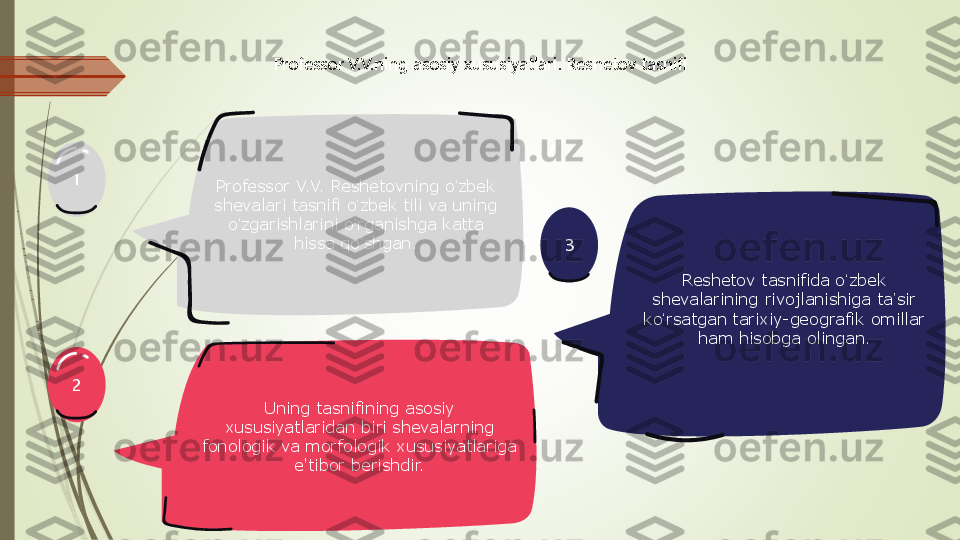 3	
1
2	
Professor V.V.ning asosiy xususiyatlari. Reshetov tasnifi	
Professor V.V. Reshetovning o	ʻzbek 	
shevalari tasnifi o	ʻzbek tili va uning 	
oʻzgarishlarini o	ʻrganishga katta 	
hissa qo	ʻshgan.	
Uning tasnifining asosiy 	
xususiyatlaridan biri shevalarning 	
fonologik va morfologik xususiyatlariga 	
e'tibor berishdir.	
Reshetov tasnifida o	ʻzbek 	
shevalarining rivojlanishiga ta	ʼsir 	
ko	ʻrsatgan tarixiy	-geografik omillar 	
ham hisobga olingan. 