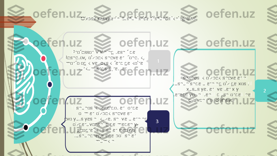 O‘zbek shevalarini tushunishda tilshunoslikning o‘rni	
Professor V.V.ning tasnifida. 	
Reshetov, o‘zbek shevalari fonetik, 
morfologik va leksik farqiga ko‘ra 	
turkumlarga ajratiladi.	
Tilshunoslik o‘zbek shevalarini 	
tushunishda ularning o‘ziga xos til 	
xususiyatlari va tarixiy 	
taraqqiyotini tahlil qilish orqali hal 	
qiluvchi rol o‘ynaydi.	
Tilshunoslik tadqiqotlari orqali 	
olimlar o	ʻzbek shevalari 	
evolyutsiyasini kuzatishi va ularning 	
oʻzgaruvchanligiga madaniy	-	
geografik ta	ʼsirlar haqida 	
tushunchaga ega bo	ʻlishlari 	
mumkin.	
1
3	
2 