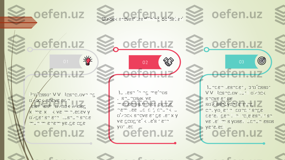 O‘zbek shevasi tasnifining oqibatlari	
01	02	03	
Professor V.V. Reshetovning 
oʻzbek shevalarini 	
tasniflashi o	ʻzbek tilidagi 	
xilma	-xillik va mintaqaviy 	
oʻzgarishlarni tushunishda 	
muhim ahamiyatga ega.	
Bu tasnifning ma’nosi 
tilshunoslik va 
madaniyatni saqlashga 
ham taalluqlidir, chunki u 
o‘zbek shevalariga tarixiy 
va geografik ta’sirlarni 
yoritadi.	
Bundan tashqari, professor 
V.V. Reshetov turli o	ʻzbek 	
shevalarida 
so	ʻzlashuvchilarning 	
ehtiyojlarini qondirishga 
qaratilgan tilni rejalashtirish 
va ta	ʼlim siyosati uchun asos 	
yaratadi. 