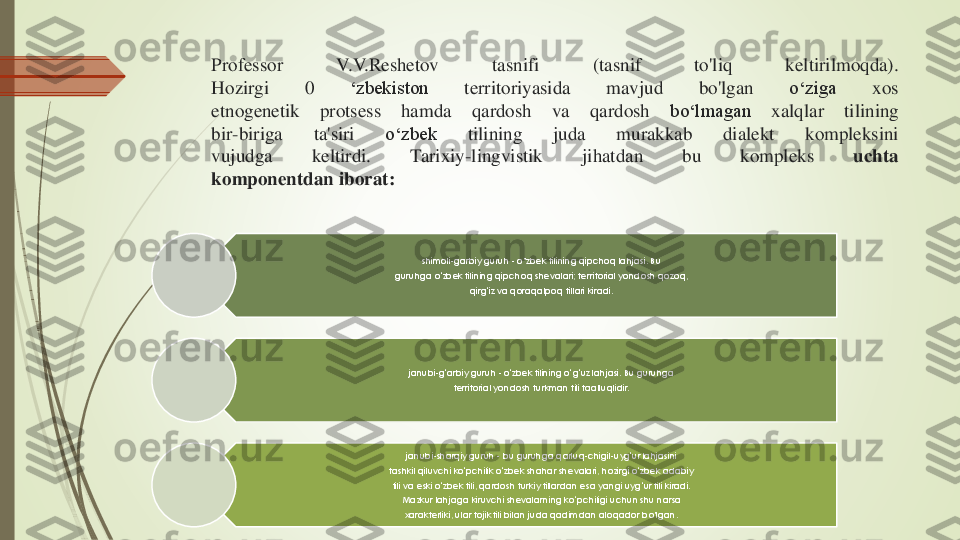 Professor	V	.V	.Reshetov	tasnifi	(tasnif	to'liq	keltirilmoqda)	.	
Hozirgi	0	‘zbekiston	territoriyasida	mavjud	bo'lgan	o‘ziga	xos	
etnogenetik	protsess	hamda	qardosh	va	qardosh	bo‘lmagan	xalqlar	tilining	
bir	-biriga	ta'siri	o‘zbek	tilining	juda	murakkab	dialekt	kompleksini	
vujudga	keltirdi	.	Tarixiy	-lingvistik	jihatdan	bu	kompleks	uchta	
komponentdan	iborat	:	
shimoli	-garbiy guruh 	-o’zbek tilining qipchoq lahjasi. Bu 	
guruhga o	‘zbek tilining qipchoq shevalari; territorial yondosh qozoq, 	
qirg	‘iz va qoraqalpoq tillari kiradi.	
janubi	-g‘arbiy guruh 	-o‘zbek tilining o	‘g‘uz lahjasi. Bu guruhga 	
territorial yondosh turkman tili taalluqlidir.	
janubi	-sharqiy guruh 	-bu guruhga qarluq	-chigil	-uyg	‘ur lahjasini 	
tashkil qiluvchi ko	‘pchilik o	‘zbek shahar shevalari, hozirgi o	‘zbek adabiy 	
tili va eski o	‘zbek tili, qardosh turkiy tillardan esa yangi uyg	‘ur tili kiradi. 	
Mazkur lahjaga kiruvchi shevalarning ko	‘pchiligi uchun shu narsa 	
xarakterliki, ular tojik tili bilan juda qadimdan aloqador bo'lgan. 