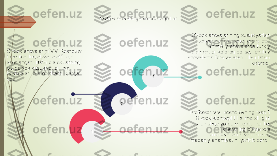 3	
1	
2	
O‘zbek shevalariga xos xususiyatlar	
O	ʻzbek shevalarini V.V. Reshetov 	
fonetika, lug'at va talaffuzga 
asoslangan. Ba'zi dialektlarning 
o'ziga xos xususiyatlari bor, 
boshqalari esa o'xshashliklarga 
ega.	
O‘zbek shevalarining xususiyatlari 
mintaqadan mintaqaga farq qiladi. 	
Shimoliy shevalarda turkiy 	
elementlar ko	ʻproq bo	ʻlsa, janubiy 	
shevalarda fors va arab tillari ta	ʼsiri 	
ko	ʻproq.	
Professor V.V. Reshetovning tasnifi 	
O	ʻzbekistondagi til xilma	-xilligini 	
tushunishga yordam berdi, har bir 	
shevaning o	ʻziga xos 	
xususiyatlarini va ularning 	
madaniy ahamiyatini yoritib berdi. 