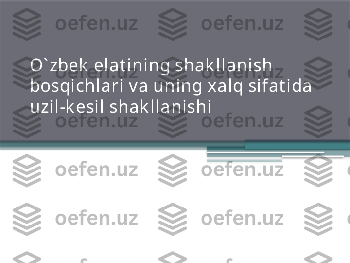 O` zbek  elat ining shak llanish 
bosqichlari v a uning xalq sifat ida 
uzil-k esil shak llanishi                 