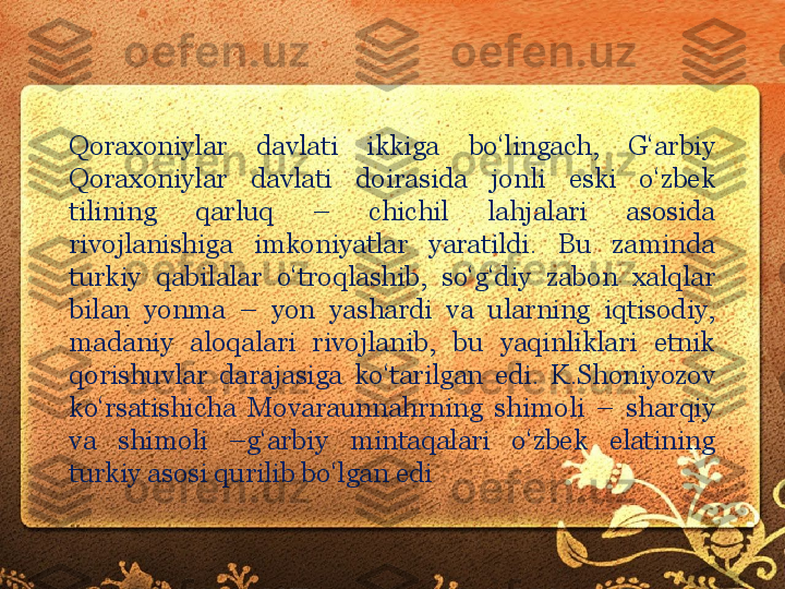 Qoraxoniylar  davlati  ikkiga  bo‘lingach,  G‘arbiy 
Qoraxoniylar  davlati  doirasida  jonli  eski  o‘zbek 
tilining  qarluq  –  chichil  lahjalari  asosida 
rivojlanishiga  imkoniyatlar  yaratildi.  Bu  zaminda 
turkiy  qabilalar  o‘troqlashib,  so‘g‘diy  zabon  xalqlar 
bilan  yonma  –  yon  yashardi  va  ularning  iqtisodiy, 
madaniy  aloqalari  rivojlanib,  bu  yaqinliklari  etnik 
qorishuvlar  darajasiga  ko‘tarilgan  edi.  K.Shoniyozov 
ko‘rsatishicha  Movaraunnahrning  shimoli  –  sharqiy 
va  shimoli  –g‘arbiy  mintaqalari  o‘zbek  elatining 
turkiy asosi qurilib bo‘lgan edi 