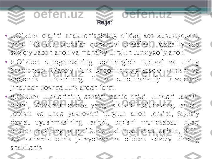 Reja: 
•
1. O`zbek  elatini  shakllanishining  o`ziga  xos  xususiyatlari, 
ya’ni  ikki  tilli  etnoslar  qorishuvi  masalasi ,  Mahalliy  tub 
sug’diy zabon aholi va mahalliy turg’un turkiygo`y aholi. 
•
2. O`zbek  etnogenezining  boshlangich  nuqtasi  va  uning 
bosqichlari,  G’arbiy  Turk  hoqonligining  tashkil  topishi  va 
hoqonlik  turklarining  til  va  etno-madaniy  taraqqiyot 
jihatidan boshqa turklardan farqi. 
•
3. O`zbek  turklarining  asosini  qarliq-chigil  turklari  tashkil 
etishi,  Movaraunnahrda  yangi  «Etnik  hudud»ning  tashkil 
topishi  va  unda  yashovchi  turg’un  aholi  tarkibi,  Siyosiy 
davlat  uyushmasining  tashkil  topishi  munosabati  bilan 
o`zbek  elatining  xalq  sifatida  uzil-kesil  shakllanishi,  XIII-
XV  asrlarda  etnik  jarayonlar  va  o`zbek  adabiy  tilining 
shakllanis                     