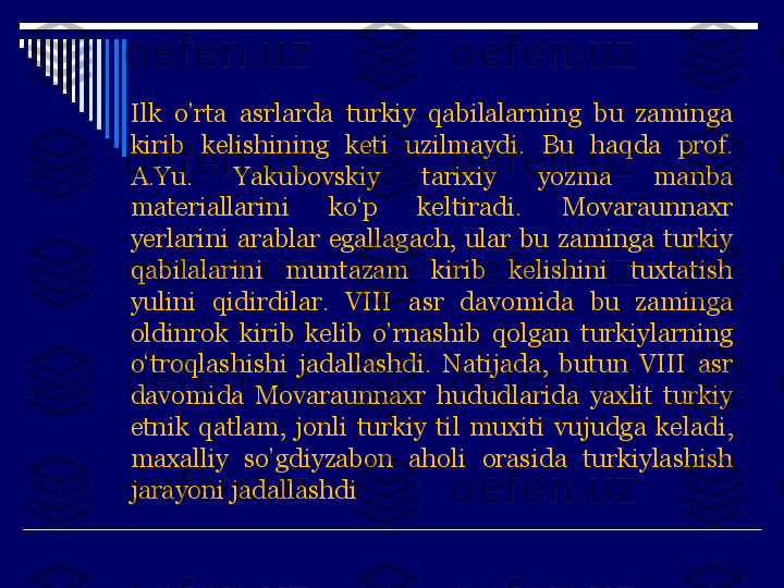 Ilk  o’rta  asrlarda  turkiy  qabilalarning  bu  zaminga 
kirib  kelishining  keti  uz ilmaydi.  Bu  haqda  prof. 
A.Yu.  Yakubovskiy  tarixiy  yozma  manba 
materiallarini  ko‘p  keltiradi.  Movaraunnaxr 
y erlarini  arablar  egallagach,  ular  bu  zaminga  turkiy 
qabilalarini  muntazam  kirib  kelishini  tuxtatish 
yulini  qidirdilar.  VIII  asr  davomida  bu  zaminga 
oldinrok  kirib  kelib  o’ rnashib  qolgan  turkiylarning 
o‘troqlashishi  jadallashdi.  Natijada,  butun  VIII  asr 
davomida  Movaraunnaxr  hududlarida  yaxlit  turkiy 
etnik  q atlam,  jonli  turkiy  til  muxiti  vujudga  keladi, 
maxalliy  s o’ gdiyzabon  aholi  orasida  turkiylashish 
jarayoni jadallashdi 