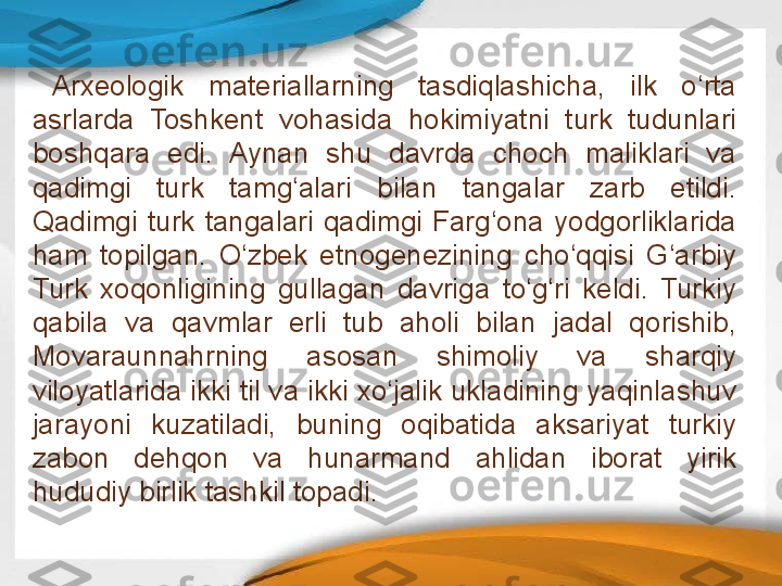 Arxeologik  materiallarning  tasdiqlashicha,  ilk  o‘rta 
asrlarda  Toshkent  vohasida  hokimiyatni  turk  tudunlari 
boshqara  edi.  Aynan  shu  davrda  choch  maliklari  va 
qadimgi  turk  tamg‘alari  bilan  tangalar  zarb  etildi. 
Qadimgi  turk  tangalari  qadimgi  Farg‘ona  yodgorliklarida 
ham  topilgan.  O‘zbek  etnogenezining  cho‘qqisi  G‘arbiy 
Turk  xoqonligining  gullagan  davriga  to‘g‘ri  keldi.  Turkiy 
qabila  va  qavmlar  erli  tub  aholi  bilan  jadal  qorishib, 
Movaraunnahrning  asosan  shimoliy  va  sharqiy 
viloyatlarida ikki til va ikki xo‘jalik ukladining yaqinlashuv 
jarayoni  kuzatiladi,  buning  oqibatida  aksariyat  turkiy 
zabon  dehqon  va  hunarmand  ahlidan  iborat  yirik 
hududiy birlik tashkil topadi.  