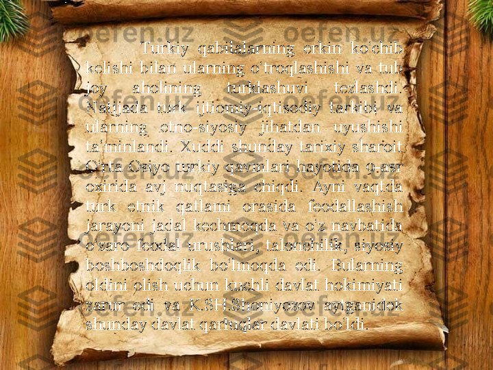             Turkiy  qabilalarning  erkin  ko‘chib 
kelishi  bilan  ularning  o‘troqlashishi  va  tub 
joy  aholining  turklashuvi  tezlashdi. 
Natijada  turk  ijtiomiy-iqtisodiy  tarkibi  va 
ularning  etno-siyosiy  jihatdan  uyushishi 
ta’minlandi.  Xuddi  shunday  tarixiy  sharoit 
O‘rta  Osiyo  turkiy  qavmlari  hayotida  9-asr 
oxirida  avj  nuqtasiga  chiqdi.  Ayni  vaqtda 
turk  etnik  qatlami  orasida  feodallashish 
jarayoni  jadal  kechmoqda  va  o‘z  navbatida 
o‘zaro  feodal  urushlari,  talonchilik,  siyosiy 
boshboshdoqlik  bo‘lmoqda  edi.  Bularning 
oldini  olish  uchun  kuchli  davlat  hokimiyati 
zarur  edi  va  K.SH.Shoniyozov  aytganidek 
shunday davlat qarluqlar davlati bo‘ldi.  