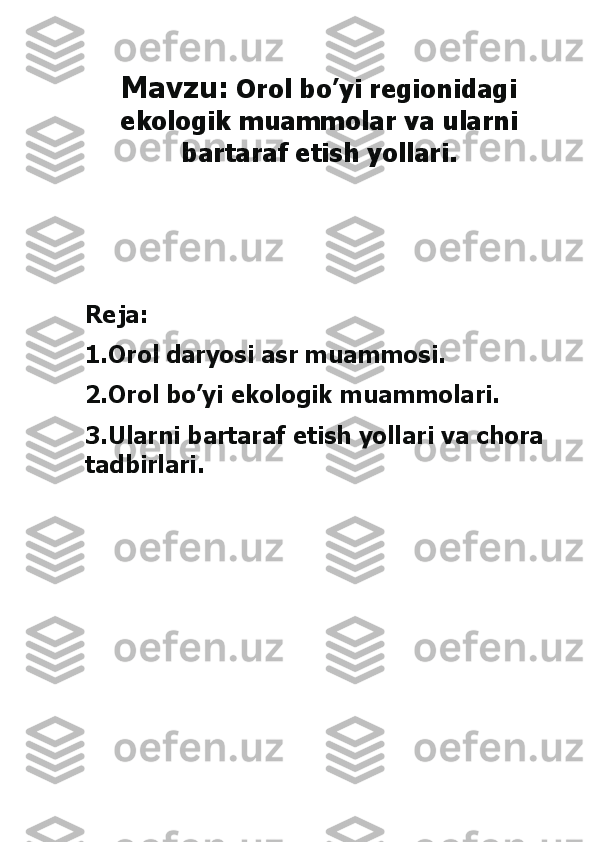 Mavzu:	 Orol bo’yi regionidagi 	
ekologik muammolar va ularni 	
bartaraf etish yollari. 	
 
 
 
Reja: 
1.Orol daryosi asr muammosi. 
2.Orol bo’yi ekologik muammolari. 
3.Ularni bartaraf etish yollari va chora 
tadbirlari.	 	
 
 
 
 
 
 
 
 
  