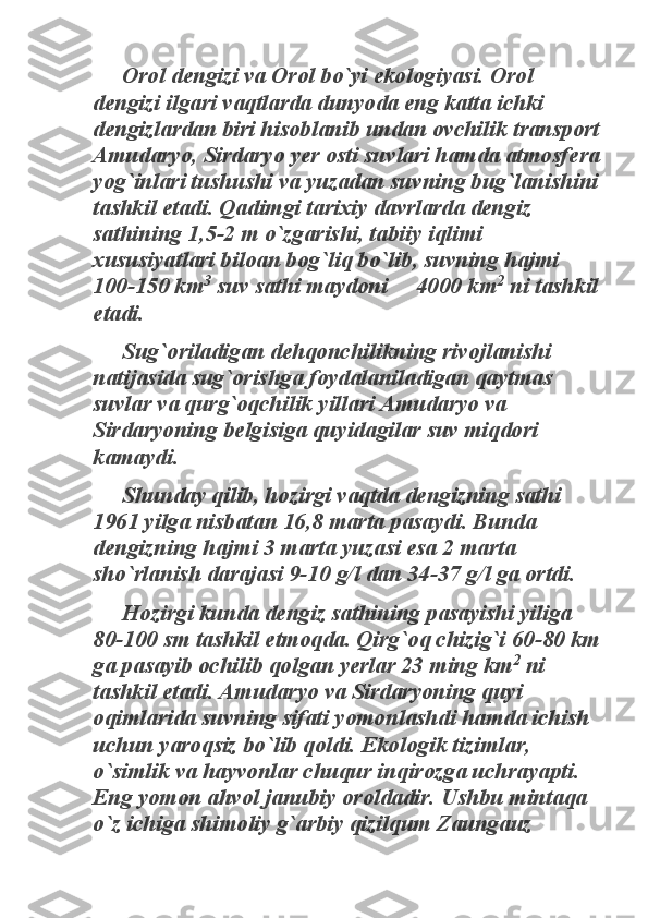 Orol dengizi va Orol bo`yi ekologiyasi. Orol 	
dengizi ilgari vaqtlarda dunyoda eng katta ichki 
dengizlardan biri hisoblanib undan ovchilik transport 
Amudaryo, Sirdaryo yer osti suvlari hamda atmosfera 
yog`inlari tushushi va yuzadan suvning bug`lanishini 
tashkil etadi. Qadimgi tarixiy davrlarda dengiz 
sathining 1,5-2 m o`zgarishi, tabiiy iqlimi 
xususiyatlari biloan bog`liq bo`lib, suvning hajmi 
100-150 km	
3
 suv sathi maydoni     4000 km	
2
 ni tashkil 	
etadi. 	
Sug`oriladigan dehqonchilikning rivojlanishi 	
natijasida sug`orishga foydalaniladigan qaytmas 
suvlar va qurg`oqchilik yillari Amudaryo va 
Sirdaryoning belgisiga quyidagilar suv miqdori 
kamaydi. 	
Shunday qilib, hozirgi vaqtda dengizning sathi 	
1961 yilga nisbatan 16,8 marta pasaydi. Bunda 
dengizning hajmi 3 marta yuzasi esa 2 marta 
sho`rlanish darajasi 9-10 g/l dan 34-37 g/l ga ortdi. 	
Hozirgi kunda dengiz sathining pasayishi yiliga 	
80-100 sm tashkil etmoqda. Qirg`oq chizig`i 60-80 km 
ga pasayib ochilib qolgan yerlar 23 ming km	
2
 ni 	
tashkil etadi. Amudaryo va Sirdaryoning quyi 
oqimlarida suvning sifati yomonlashdi hamda ichish 
uchun yaroqsiz bo`lib qoldi. Ekologik tizimlar, 
o`simlik va hayvonlar chuqur inqirozga uchrayapti. 
Eng yomon ahvol janubiy oroldadir. Ushbu mintaqa 
o`z ichiga shimoliy g`arbiy qizilqum Zaungauz  