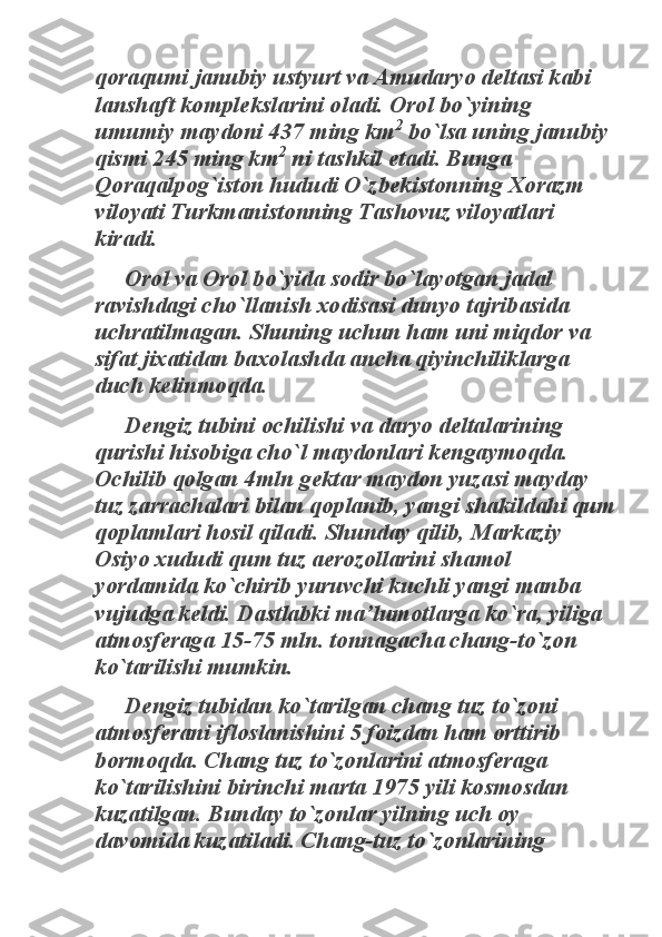 qoraqumi janubiy ustyurt va Amudaryo deltasi kabi 
lanshaft komplekslarini oladi. Orol bo`yining 
umumiy maydoni 437 ming km	
2
 bo`lsa uning janubiy 	
qismi 245 ming km	
2
 ni tashkil etadi. Bunga 	
Qoraqalpog`iston hududi O`zbekistonning Xorazm 
viloyati Turkmanistonning Tashovuz viloyatlari 
kiradi. 	
Orol va Orol bo`yida sodir bo`layotgan jadal 	
ravishdagi cho`llanish xodisasi dunyo tajribasida 
uchratilmagan. Shuning uchun ham uni miqdor va 
sifat jixatidan baxolashda ancha qiyinchiliklarga 
duch kelinmoqda. 	
Dengiz tubini ochilishi va daryo deltalarining 	
qurishi hisobiga cho`l maydonlari kengaymoqda. 
Ochilib qolgan 4mln gektar maydon yuzasi mayday 
tuz zarrachalari bilan qoplanib, yangi shakildahi qum 
qoplamlari hosil qiladi. Shunday qilib, Markaziy 
Osiyo xududi qum tuz aerozollarini shamol 
yordamida ko`chirib yuruvchi kuchli yangi manba 
vujudga keldi. Dastlabki ma’lumotlarga ko`ra, yiliga 
atmosferaga 15-75 mln. tonnagacha chang-to`zon 
ko`tarilishi mumkin. 	
Dengiz tubidan ko`tarilgan chang tuz to`zoni 	
atmosferani ifloslanishini 5 foizdan ham orttirib 
bormoqda. Chang tuz to`zonlarini atmosferaga 
ko`tarilishini birinchi marta 1975 yili kosmosdan 
kuzatilgan. Bunday to`zonlar yilning uch oy 
davomida kuzatiladi. Chang-tuz to`zonlarining  