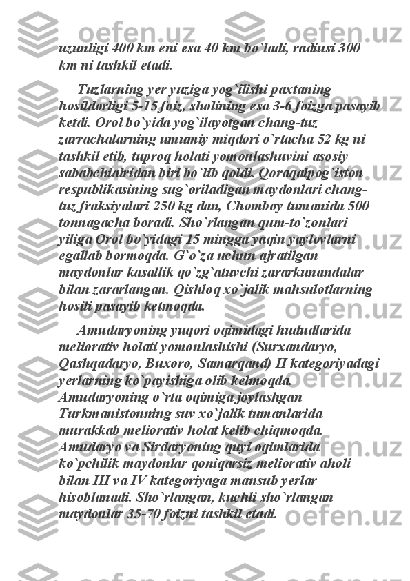 uzunligi 400 km eni esa 40 km bo`ladi, radiusi 300 
km ni tashkil etadi. 	
Tuzlarning yer yuziga yog`ilishi paxtaning 	
hosildorligi 5-15 foiz, sholining esa 3-6 foizga pasayib 
ketdi. Orol bo`yida yog`ilayotgan chang-tuz 
zarrachalarning umumiy miqdori o`rtacha 52 kg ni 
tashkil etib, tuproq holati yomonlashuvini asosiy 
sababchialridan biri bo`lib qoldi. Qoraqalpog`iston 
respublikasining sug`oriladigan maydonlari chang-
tuz fraksiyalari 250 kg dan, Chomboy tumanida 500 
tonnagacha boradi. Sho`rlangan qum-to`zonlari 
yiliga Orol bo`yidagi 15 mingga yaqin yaylovlarni 
egallab bormoqda. G`o`za uchun ajratilgan 
maydonlar kasallik qo`zg`atuvchi zararkunandalar 
bilan zararlangan. Qishloq xo`jalik mahsulotlarning 
hosili pasayib ketmoqda. 	
Amudaryoning yuqori oqimidagi hududlarida 	
meliorativ holati yomonlashishi (Surxandaryo, 
Qashqadaryo, Buxoro, Samarqand) II kategoriyadagi 
yerlarning ko`payishiga olib kelmoqda. 
Amudaryoning o`rta oqimiga joylashgan 
Turkmanistonning suv xo`jalik tumanlarida 
murakkab meliorativ holat kelib chiqmoqda. 
Amudaryo va Sirdaryoning quyi oqimlarida 
ko`pchilik maydonlar qoniqarsiz meliorativ aholi 
bilan III va IV kategoriyaga mansub yerlar 
hisoblanadi. Sho`rlangan, kuchli sho`rlangan 
maydonlar 35-70 foizni tashkil etadi.  