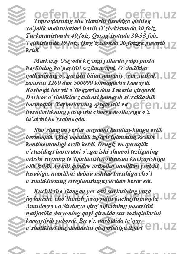 Tuproqlarning sho`rlanishi hisobiga qishloq 	
xo`jalik mahsulotlari hosili O`zbekistonda 30 foiz, 
Turkmanistonda 40 foiz, Qozog`isotnda 30-33 foiz, 
Tojikistonda 19 foiz, Qirg`izistonda 20 foizga pasayib 
ketdi. 	
Markaziy Osiyoda keyingi yillarda yalpi paxta 	
hosilining ko`payishi sezilmayapti. O`simliklar 
qatlamining o`zgarishi bilan umumiy yem-xashak 
zaxirasi 1200 dan 500000 tonnagacha kamaydi. 
Boshoqli har yil o`tloqzorlardan 3 marta qisqardi. 
Dorivor o`simliklar zaxirasi kamayib siyraklashib 
bormoqda. Yaylovlarning qisqarishi va 
hosildorlikning pasayishi chorva molla;riga o`z 
ta’sirini ko`rsatmoqda. 	
Sho`rlangan yerlar maydoni kundan-kunga ortib 	
bormoqda. Qirg`oqchilik tufayli iqlimning keskin 
kontinentanligi ortib ketdi. Dengiz va quruqlik 
o`rtasidagi haroratni o`zgarishi shamol tezligining 
ortishi suvning to`lqinlanish xodisasini kuchayishiga 
olib keldi. Avvali qumlar ortiqcha namlikni yutishi 
hisobiga, namlikni doimo ushlab turishiga cho`l 
o`simliklarning rivojlanishiga yordam berar edi. 	
Kuchli sho`rlangan yer osti suvlarining yuza 	
joylanishi, cho`llanish jarayonini kuchaytirmoqda. 
Amudaryo va Sirdaryo qirg`oqlarining pasayishi 
natijasida daryoning quyi qismida suv toshqinlarini 
kamaytirib yubordi. Bu o`z navbatida to`qay 
o`simliklari maydonlarini qisqarishiga ilgari  