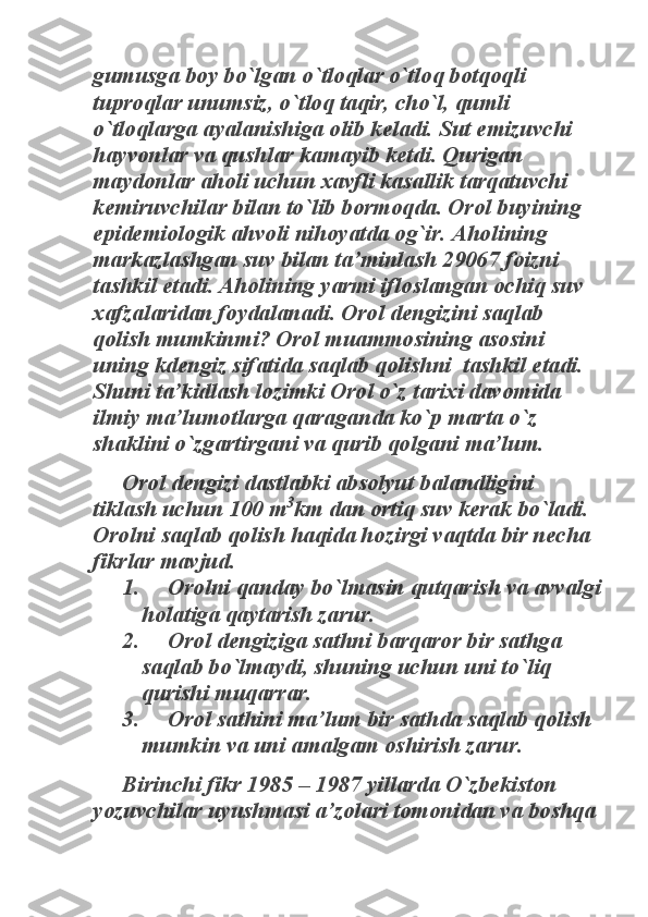 gumusga boy bo`lgan o`tloqlar o`tloq botqoqli 
tuproqlar unumsiz, o`tloq taqir, cho`l, qumli 
o`tloqlarga ayalanishiga olib keladi. Sut emizuvchi 
hayvonlar va qushlar kamayib ketdi. Qurigan 
maydonlar aholi uchun xavfli kasallik tarqatuvchi 
kemiruvchilar bilan to`lib bormoqda. Orol buyining 
epidemiologik ahvoli nihoyatda og`ir. Aholining 
markazlashgan suv bilan ta’minlash 29067 foizni 
tashkil etadi. Aholining yarmi ifloslangan ochiq suv 
xafzalaridan foydalanadi. Orol dengizini saqlab 
qolish mumkinmi? Orol muammosining asosini 
uning kdengiz sifatida saqlab qolishni  tashkil etadi. 
Shuni ta’kidlash lozimki Orol o`z tarixi davomida 
ilmiy ma’lumotlarga qaraganda ko`p marta o`z 
shaklini o`zgartirgani va qurib qolgani ma’lum. 	
Orol dengizi dastlabki absolyut balandligini 	
tiklash uchun 100 m	
3
km dan ortiq suv kerak bo`ladi. 	
Orolni saqlab qolish haqida hozirgi vaqtda bir necha 
fikrlar mavjud. 	
1.     Orolni qanday bo`lmasin qutqarish va avvalgi 	
holatiga qaytarish zarur. 	
2.     Orol dengiziga sathni barqaror bir sathga 	
saqlab bo`lmaydi, shuning uchun uni to`liq 
qurishi muqarrar. 	
3.     Orol sathini ma’lum bir sathda saqlab qolish 	
mumkin va uni amalgam oshirish zarur. 	
Birinchi fikr 1985 – 1987 yillarda O`zbekiston 	
yozuvchilar uyushmasi a’zolari tomonidan va boshqa  