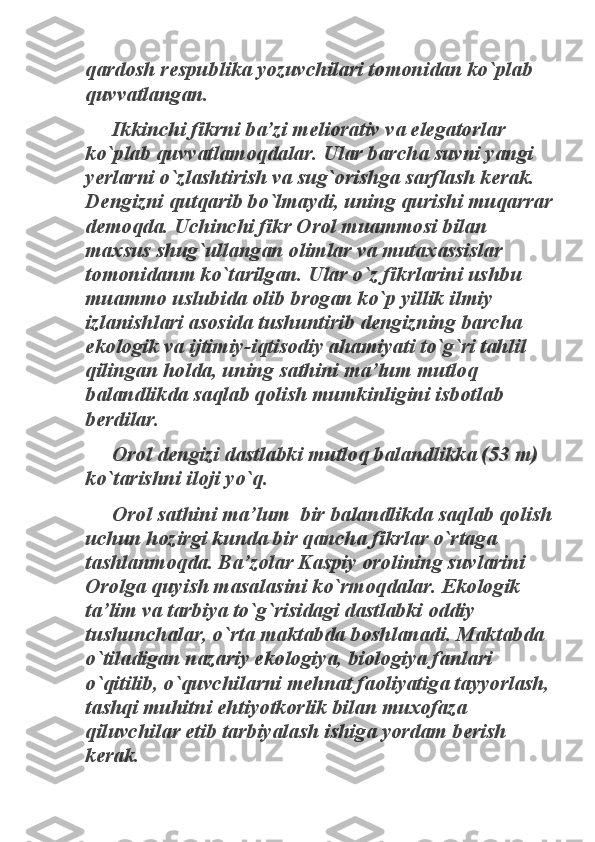 qardosh respublika yozuvchilari tomonidan ko`plab 
quvvatlangan. 	
Ikkinchi fikrni ba’zi meliorativ va elegatorlar 	
ko`plab quvvatlamoqdalar. Ular barcha suvni yangi 
yerlarni o`zlashtirish va sug`orishga sarflash kerak. 
Dengizni qutqarib bo`lmaydi, uning qurishi muqarrar 
demoqda. Uchinchi fikr Orol muammosi bilan 
maxsus shug`ullangan olimlar va mutaxassislar 
tomonidanm ko`tarilgan. Ular o`z fikrlarini ushbu 
muammo uslubida olib brogan ko`p yillik ilmiy 
izlanishlari asosida tushuntirib dengizning barcha 
ekologik va ijtimiy-iqtisodiy ahamiyati to`g`ri tahlil 
qilingan holda, uning sathini ma’lum mutloq 
balandlikda saqlab qolish mumkinligini isbotlab 
berdilar. 	
Orol dengizi dastlabki mutloq balandlikka (53 m) 	
ko`tarishni iloji yo`q. 	
Orol sathini ma’lum  bir balandlikda saqlab qolish 	
uchun hozirgi kunda bir qancha fikrlar o`rtaga 
tashlanmoqda. Ba’zolar Kaspiy orolining suvlarini 
Orolga quyish masalasini ko`rmoqdalar. Ekologik 
ta’lim va tarbiya to`g`risidagi dastlabki oddiy 
tushunchalar, o`rta maktabda boshlanadi. Maktabda 
o`tiladigan nazariy ekologiya, biologiya fanlari 
o`qitilib, o`quvchilarni mehnat faoliyatiga tayyorlash, 
tashqi muhitni ehtiyotkorlik bilan muxofaza 
qiluvchilar etib tarbiyalash ishiga yordam berish 
kerak.  