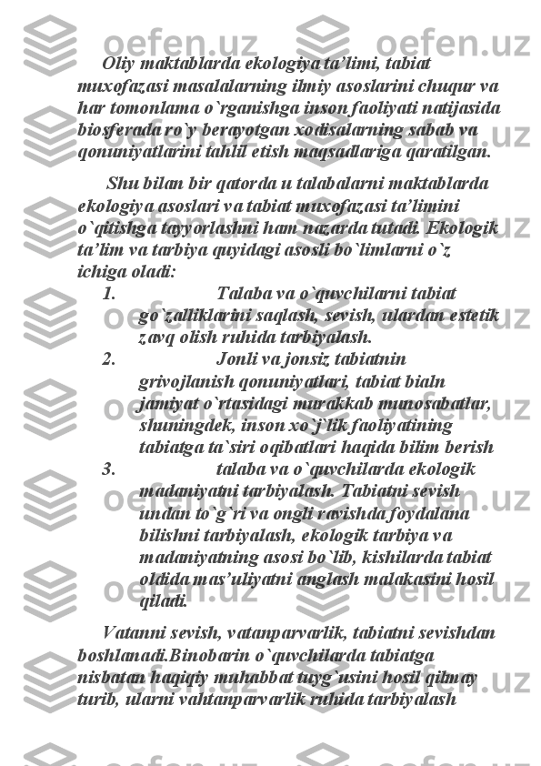 Oliy maktablarda ekologiya ta’limi, tabiat 	
muxofazasi masalalarning ilmiy asoslarini chuqur va 
har tomonlama o`rganishga inson faoliyati natijasida 
biosferada ro`y berayotgan xodisalarning sabab va 
qonuniyatlarini tahlil etish maqsadlariga qaratilgan. 	
 Shu bilan bir qatorda u talabalarni maktablarda 	
ekologiya asoslari va tabiat muxofazasi ta’limini 
o`qitishga tayyorlashni ham nazarda tutadi. Ekologik 
ta’lim va tarbiya quyidagi asosli bo`limlarni o`z 
ichiga oladi: 	
1.                     Talaba va o`quvchilarni tabiat 	
go`zalliklarini saqlash, sevish, ulardan estetik 
zavq olish ruhida tarbiyalash. 	
2.                     Jonli va jonsiz tabiatnin 	
grivojlanish qonuniyatlari, tabiat bialn 
jamiyat o`rtasidagi murakkab munosabatlar, 
shuningdek, inson xo`j`lik faoliyatining 
tabiatga ta`siri oqibatlari haqida bilim berish 	
3.                     talaba va o`quvchilarda ekologik 	
madaniyatni tarbiyalash. Tabiatni sevish 
undan to`g`ri va ongli ravishda foydalana 
bilishni tarbiyalash, ekologik tarbiya va 
madaniyatning asosi bo`lib, kishilarda tabiat 
oldida mas’uliyatni anglash malakasini hosil 
qiladi. 	
Vatanni sevish, vatanparvarlik, tabiatni sevishdan 	
boshlanadi.Binobarin o`quvchilarda tabiatga 
nisbatan haqiqiy muhabbat tuyg`usini hosil qilmay 
turib, ularni vahtanparvarlik ruhida tarbiyalash  