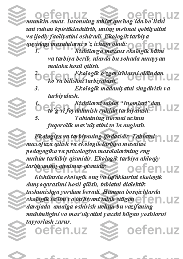 mumkin emas. Insonning tabiat quchog`ida bo`lishi 
uni ruhan kptetiklashtirib, uning mehnat qobilyatini 
va ijodiy faoliyatini oshiradi. Ekologik tarbiya 
quyidagi masalalarni o`z ichiga oladi: 	
1.                      Kishilarga maxsus ekologik bilim 	
va tarbiya berib, ularda bu sohada muayyan 
malaka hosil qilish. 	
2.                      Ekologik o`zgarishlarni oldindan 	
ko`ra bilishni tarbiyalash. 	
3.                      Ekologik madaniyatni singdirish va 	
tarbiyalash. 	
4.                      Kishilarni tabiat “Inomlari”dan 	
to`g`ri foydalanish ruhida tarbiyalash. 	
5.                      Tabiatning normal uchun 	
fuqorolik mas’ulyatini to`la anglash. 	
Ekologiya va tarbiyaning ifodasidir. Tabiatni 	
muxofaza qilish va ekologik tarbiya masalasi 
pedagogika va psixologiya masalalarining eng 
muhim tarkibiy qismidir. Ekologik tarbiya ahloqiy 
tarbiyaning ajralmas qismidir. 	
Kishilarda ekologik ong va tafakkurini ekologik 	
dunyoqarashni hosil qilish, tabiatni dialektik 
tushunishga yordam beradi. Hamma bosqichlarda 
ekologik ta’lim va tarbiyani talab etilgan 
darajada  amalga oshirish uchun bu vazifaning 
muhimligini va mas’ulyatini yaxshi bilgan yoshlarni 
tayyorlash zarur. 
  