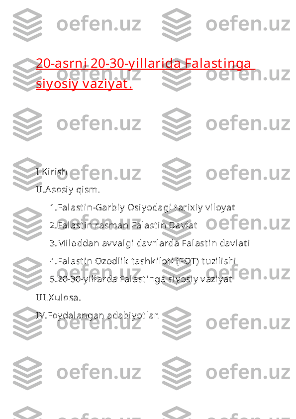 20-asrni 20-30-y illarida Falast inga 
siy osiy  v aziy at .
I.Kirish 
II.Asosi y  qism.
      1.Falast i n-Garbiy  Osi y odagi t arixiy  v iloy at
      2.Falast i n rasman Falast in Dav lat
      3.Miloddan av v algi dav rlarda Falast in dav lat i
      4.Falast i n Ozodlik  t ashk ilot i (FOT) t uzilishi
      5.20-30-y illarda Falast inga siy osi y  v aziy at
III.X ulosa.
IV.Foy dalangan adabiy ot lar. 