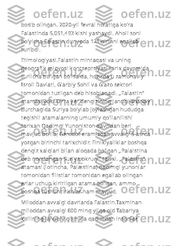 bosib olingan. 2020-y il fev ral  holat iga k oʻra 
Falast inda 5,051,493 k ishi y ashay di . Aholi  soni 
boʻy icha Falast in duny oda 121-oʻrinni egallab 
t uribdi.
Et imol ogiy asi.Falast in mint aqasi  v a uni ng 
geografi k  miqy osi k ont sept si y asi t arix dav omida 
t urlicha boʻlgan boʻlsa-da, hozirda u zamonav i y  
Isroil  Dav lat i, Gʻarbiy  Sohil v a Gʻazo sek t ori 
t omonidan t uzilgan deb hisoblanadi. „ Falast in“  
at amasi y ok i Oʻrt a y er dengizining janubi-sharqiy  
burchagida Suriy a boʻy lab joy lashgan hududga 
t egishli  at amalarning umumiy  qoʻllanilishi 
t arixan Qadimgi Yunonist on dav ridan beri 
mav jud boʻlib, Gerodot  eramizdan av v algi 5-asrda 
y ozgan birinchi t arixchidir. Finik iy alik lar boshqa 
dengiz xalqlari bilan aloqada boʻlgan „ Palaist ina 
deb nomlangan Suriy a ok rugi“  t arixi. „ Falast in“  
at amasi (lot incha, Palæ st ina) qadimgi y unonlar 
t omonidan fi list lar t omonidan egallab olingan 
erlar uchun k irit ilgan at ama boʻlgan, ammo 
boshqa t ushunt irishlar ham mav jud.     
Miloddan av v algi dav rlarda Falast in.Taxminan 
miloddan av v algi 600 ming y ilga oid Tabariy a 
k oʻlining janubiy  qismida qadimdan insonlar  