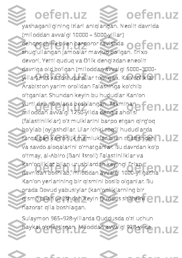 y ashaganligining izlari aniqlangan. Neolit  dav rida
(miloddan av v algi 10000 – 5000-y illar) 
dehqonchilik  bilan barqoror rav i shda 
shugʻullangan jamoalar mav jud boʻlgan. Erixo 
dev ori, Yet t i quduq v a Oʻlik  dengizdan eneolit  
dav riga oid boʻlgan (miloddan av v algi 5000–3000-
y illar) mis v a t osh qurollar t opilgan. Kanʼonlik lar 
Arabist on y arim orolidan Falast inga k oʻchib 
oʻt ganlar. Shundan k ey in bu hududlar Kanʼon 
y urt i deb nomlana boshlangan. Taxminan 
miloddan av v algi 1250-y ilda dengiz aholisi  
(falast inlik lar) oʻz mulk larini barpo et gan qirgʻoq 
boʻy lab joy lashdilar. Ular ichk i t ogʻli hududlarda 
t arqalgan k anʼonlik  mamluk lar bilan chat ishgan 
v a sav do aloqalarini oʻrnat ganlar. Bu dav rdan k oʻp
oʻt may, al-Abiro (Bani Isroil) Falast inlik lar v a 
k anʼonlik lar bilan urushlardan k ey ingi  Erixo 
dav ridan boshlab, miloddan av v algi 1000-y ilgacha
Kanʼon y erlarining bir qismini  bosib olganlar. Bu 
orada Dov ud y abusi y lar (k anʼonlik larning bir 
qismi) bilan urushdan k ey in Quddus shahrini 
nazorat  qila boshlagan.
Sulay mon 965–928-y illarda Quddusda oʻzi uchun 
hay k al oʻrnat t irgan. Miloddan av v algi 928-y ilda  