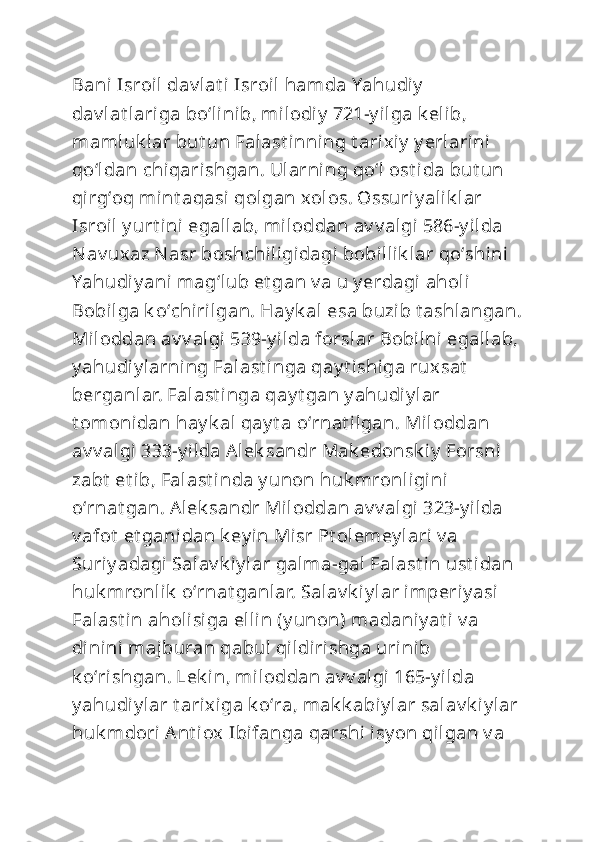 Bani Isroil dav lat i Isroil  hamda Yahudiy  
dav lat lariga boʻlinib, milodiy  721-y ilga k elib, 
mamluk lar but un Falast inni ng t arixiy  y erlarini  
qoʻldan chiqarishgan. Ularning qoʻl  ost ida but un 
qirgʻoq mint aqasi  qolgan xolos. Ossuriy alik lar 
Isroil  y urt ini egallab, miloddan av v algi 586-y ilda 
Nav uxaz Nasr boshchiligidagi bobillik lar qoʻshini  
Yahudiy ani  magʻlub et gan v a u y erdagi aholi  
Bobilga k oʻchirilgan. Hay k al esa buzib t ashlangan.
Miloddan av v algi 539-y ilda forslar Bobilni egallab,
y ahudiy larning Falast inga qay t i shiga ruxsat  
berganlar. Falast inga qay t gan y ahudi y lar 
t omonidan hay k al qay t a oʻrnat ilgan. Miloddan 
av v algi 333-y ilda Alek sandr Mak edonsk iy  Forsni  
zabt  et ib, Falast inda y unon huk mronligini 
oʻrnat gan. Alek sandr Miloddan av v algi 323-y ilda 
v afot  et ganidan k ey in Misr Pt olemey lari v a 
Suriy adagi Salav k iy lar galma-gal Falast i n ust idan 
huk mronlik  oʻrnat ganlar. Salav k iy lar imperiy asi 
Falast in aholisiga ellin (y unon) madaniy at i v a 
dinini majburan qabul qildirishga urinib 
k oʻrishgan. Lek in, miloddan av v algi 165-y ilda 
y ahudiy lar t arixiga k oʻra, mak k abiy lar salav k iy lar
huk mdori Ant iox  Ibifanga qarshi  isy on qilgan v a  