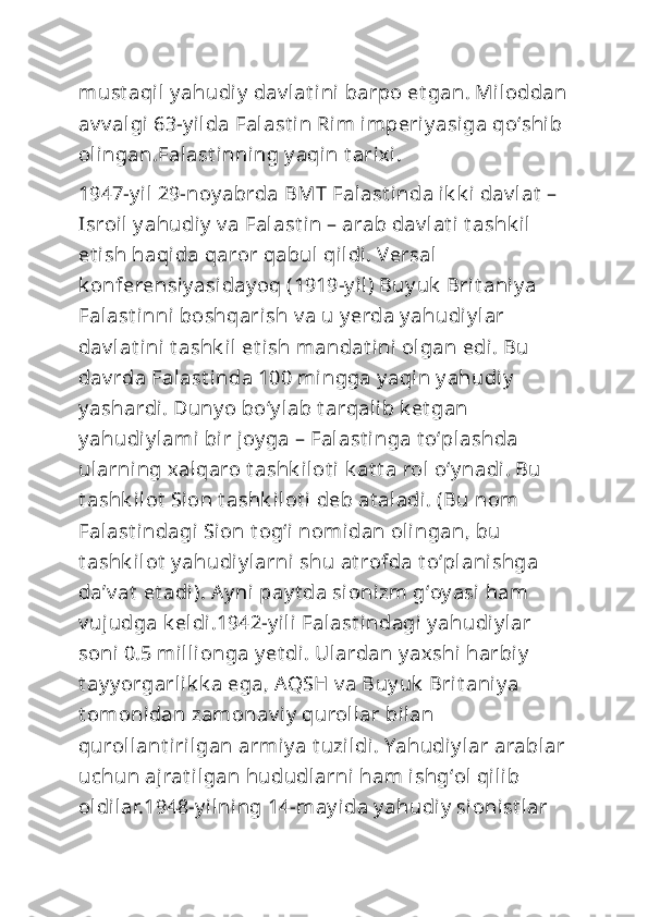 must aqil y ahudiy  dav lat ini barpo et gan. Miloddan
av v algi 63-y ilda Falast in Rim imperiy asiga qoʻshib 
olingan.Falast inning y aqin t arixi.
1947-y il 29-noy abrda BMT Falast inda ik k i dav lat  – 
Isroil  y ahudiy  v a Falast in – arab dav lat i t ashk il 
et ish haqida qaror qabul  qildi. Versal 
k onferensiy asiday oq (1919-y il) Buy uk  Brit aniy a 
Falast inni boshqarish v a u y erda y ahudi y lar 
dav lat ini  t ashk il et i sh mandat ini olgan edi. Bu 
dav rda Falast inda 100 mingga y aqin y ahudi y  
y ashardi. Duny o boʻy lab t arqalib k et gan 
y ahudiy lami bir joy ga – Falast inga t oʻplashda 
ularning xalqaro t ashk ilot i  k at t a rol oʻy nadi. Bu 
t ashk ilot  Sion t ashk ilot i deb at aladi. (Bu nom 
Falast indagi Sion t ogʻi nomidan olingan, bu 
t ashk ilot  y ahudi y larni  shu at rofda t oʻplanishga 
daʼv at  et adi). Ay ni  pay t da sionizm gʻoy asi ham 
v ujudga k eldi.1942-y ili Falast i ndagi y ahudiy lar 
soni  0.5 millionga y et di. Ulardan y axshi  harbiy  
t ay y orgarlik k a ega, AQSH v a Buy uk  Brit aniy a 
t omonidan zamonav iy  qurollar bilan 
qurollant irilgan armiy a t uzildi. Yahudiy lar arablar
uchun ajrat ilgan hududlarni ham ishgʻol  qilib 
oldilar.1948-y ilning 14-may ida y ahudiy  si onist lar  