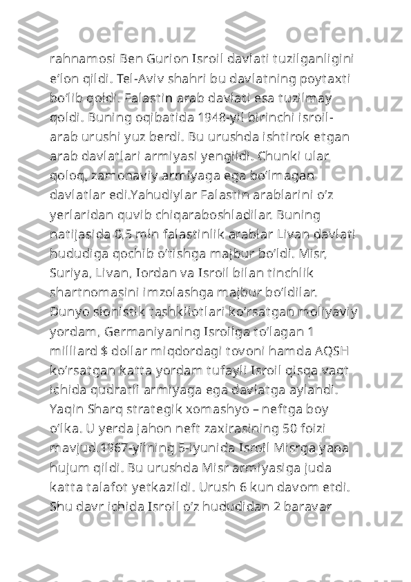 rahnamosi Ben Gurion Isroil dav lat i t uzilganligini  
eʼlon qildi. Tel-Av i v  shahri  bu dav lat ning poy t axt i 
boʻlib qoldi. Falast i n arab dav lat i esa t uzilmay  
qoldi. Buning oqibat ida 1948-y il birinchi isroil-
arab urushi y uz berdi. Bu urushda isht irok  et gan 
arab dav lat lari armiy asi  y engildi. Chunk i ular 
qoloq, zamonav i y  armiy aga ega boʻlmagan 
dav lat lar edi.Yahudiy lar Falast in arablarini  oʻz 
y erlaridan quv ib chiqaraboshladilar. Buning 
nat ijasida 0,5 mln falast i nlik  arablar Liv an dav lat i 
hududiga qochib oʻt ishga majbur boʻldi. Misr, 
Suriy a, Liv an, Iordan v a Isroil bilan t inchlik  
shart nomasini  imzolashga majbur boʻldilar. 
Duny o sionist ik  t ashk ilot lari k oʻrsat gan moliy av iy
y ordam, Germaniy ani ng Isroilga t oʻlagan 1 
milliard $ dollar miqdordagi t ov oni hamda AQSH 
k oʻrsat gan k at t a y ordam t ufay li Isroil  qisqa v aqt  
ichida qudrat li armiy aga ega dav lat ga ay landi. 
Yaqin Sharq st rat egik  xomashy o – neft ga boy  
oʻlk a. U y erda jahon neft  zaxirasining 50 foizi 
mav jud.1967-y ilning 5-iy unida Isroil  Misrga y ana 
hujum qildi. Bu urushda Misr armiy asiga juda 
k at t a t alafot  y et k azildi. Urush 6 k un dav om et di. 
Shu dav r ichida Isroil oʻz hududidan 2 barav ar  