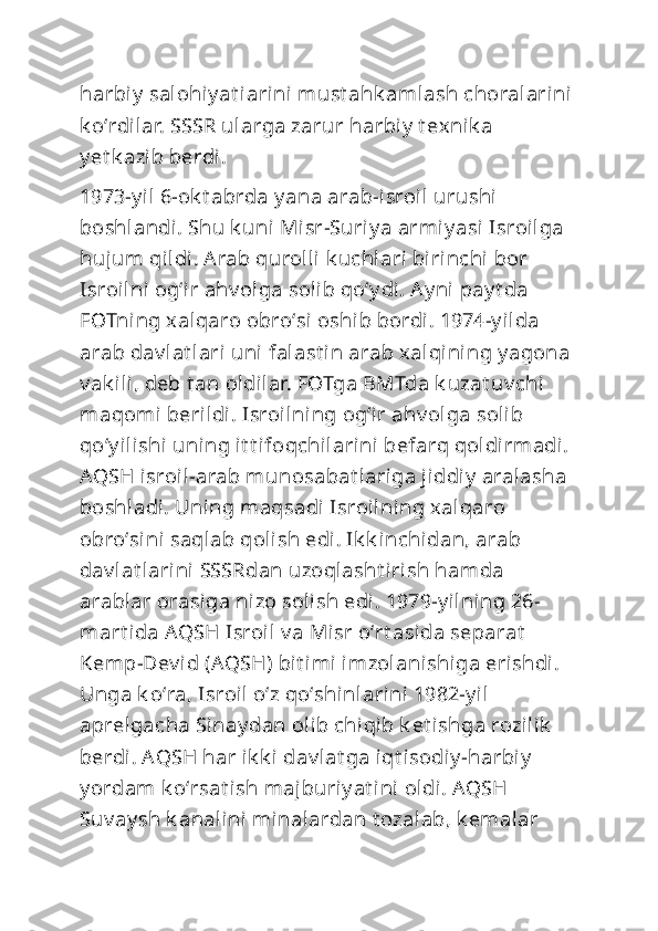 harbiy  salohiy at iarini must ahk amlash choralarini 
k oʻrdilar. SSSR ularga zarur harbiy  t exnik a 
y et k azib berdi.
1973-y il 6-ok t abrda y ana arab-isroil urushi 
boshlandi. Shu k uni Misr-Suriy a armiy asi  Isroilga 
hujum qildi. Arab qurolli k uchlari birinchi bor 
Isroilni  ogʻir ahv olga solib qoʻy di. Ay ni  pay t da 
FOTning xalqaro obroʻsi oshib bordi. 1974-y ilda 
arab dav lat lari uni  falast in arab xalqining y agona 
v ak ili, deb t an oldilar. FOTga BMTda k uzat uv chi 
maqomi berildi. Isroilning ogʻir ahv olga solib 
qoʻy ilishi uning it t ifoqchilarini befarq qoldirmadi. 
AQSH isroil-arab munosabat lariga jiddiy  aralasha 
boshladi. Uning maqsadi Isroilning xalqaro 
obroʻsini saqlab qolish edi . Ik k inchidan, arab 
dav lat larini SSSRdan uzoqlasht iri sh hamda 
arablar orasiga nizo soli sh edi. 1979-y ilning 26-
mart ida AQSH Isroil v a Misr oʻrt asida separat  
Kemp-Dev id (AQSH) bit imi imzolanishiga erishdi . 
Unga k oʻra, Isroil  oʻz qoʻshinlarini 1982-y il 
aprelgacha Sinay dan olib chiqib k et ishga rozilik  
berdi. AQSH har ik k i dav lat ga iqt isodiy -harbiy  
y ordam k oʻrsat ish majburiy at ini oldi. AQSH 
Suv ay sh k analini minalardan t ozalab, k emalar  