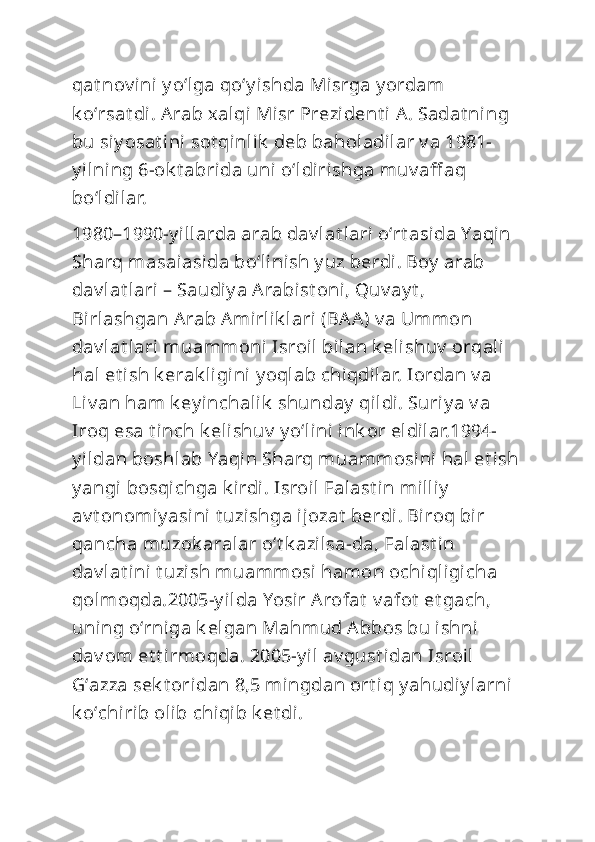 qat nov ini y oʻlga qoʻy ishda Misrga y ordam 
k oʻrsat di. Arab xalqi Misr Prezident i  A. Sadat ning 
bu siy osat ini sot qinlik  deb baholadilar v a 1981-
y ilning 6-ok t abrida uni  oʻldirishga muv aff aq 
boʻldilar.
1980–1990-y illarda arab dav lat lari oʻrt asida Yaqin 
Sharq masaiasida boʻlini sh y uz berdi . Boy  arab 
dav lat lari – Saudiy a Arabist oni, Quv ay t , 
Birlashgan Arab Amirlik lari (BAA) v a Ummon 
dav lat lari muammoni  Isroil bilan k elishuv  orqali 
hal et ish k erak ligini y oqlab chiqdilar. Iordan v a 
Liv an ham k ey inchalik  shunday  qildi. Suriy a v a 
Iroq esa t inch k elishuv  y oʻlini ink or eldilar.1994-
y ildan boshlab Yaqin Sharq muammosini  hal et i sh
y angi bosqichga k irdi. Isroil Falast i n milliy  
av t onomiy asini  t uzishga ijozat  berdi. Biroq bir 
qancha muzok aralar oʻt k azilsa-da, Falast in 
dav lat ini  t uzish muammosi hamon ochiqligicha 
qolmoqda.2005-y ilda Yosir Arofat  v afot  et gach, 
uning oʻrniga k elgan Mahmud Abbos bu ishni  
dav om et t irmoqda. 2005-y il av gust idan Isroil  
Gʻazza sek t oridan 8,5 mingdan ort iq y ahudi y larni 
k oʻchirib olib chiqib k et di. 