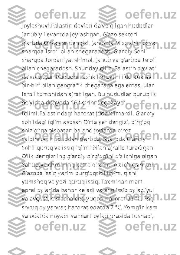J oy lashuv i.Falast in dav lat i  daʼv o qilgan hududlar 
J anubiy  Lev ant da joy lashgan. Gʻazo sek t ori 
gʻarbda Oʻrt a y er dengizi, janubda Misr, shimol  v a 
sharqda Isroil  bilan chegaradosh. Gʻarbiy  Sohil  
sharqda Iordaniy a, shimol, janub v a gʻarbda Isroil 
bilan chegaradosh. Shunday  qilib, Falast in dav lat i 
daʼv o qilgan hududni t ashk il et uv chi ik k i ank lav  
bir-biri bilan geografi k  chegaraga ega emas, ular 
Isroil  t om onidan ajrat ilgan. Bu hududlar quruqlik  
boʻy icha duny oda 163-oʻrinni egallay di.
Iqlimi.Falast indagi harorat  juda xilma-xil. Gʻarbiy  
sohildagi iqlim asosan Oʻrt a y er dengizi, qirgʻoq 
chizigʻiga nisbat an baland joy larda biroz 
salqinroq, hududdan gʻarbda. Sharqda Gʻarbiy  
Sohil quruq v a issiq iqlimi bilan ajralib t uradigan 
Oʻlik  dengizni ng gʻarbiy  qirgʻogʻini  oʻz ichiga olgan
Yahudiy a choʻlining k at t a qismini  oʻz ichiga oladi. 
Gʻazoda issiq y arim qurgʻoqchil iqlim, qishi  
y umshoq v a y ozi quruq issiq. Taxminan mart -
aprel  oy larida bahor k eladi v a eng issiq oy lar iy ul 
v a av gust , oʻrt acha eng y uqori harorat  33 °C. Eng 
sov uq oy  y anv ar, harorat  odat da 7 °C. Yomgʻir k am
v a odat da noy abr v a mart  oy lari orasida t ushadi,  