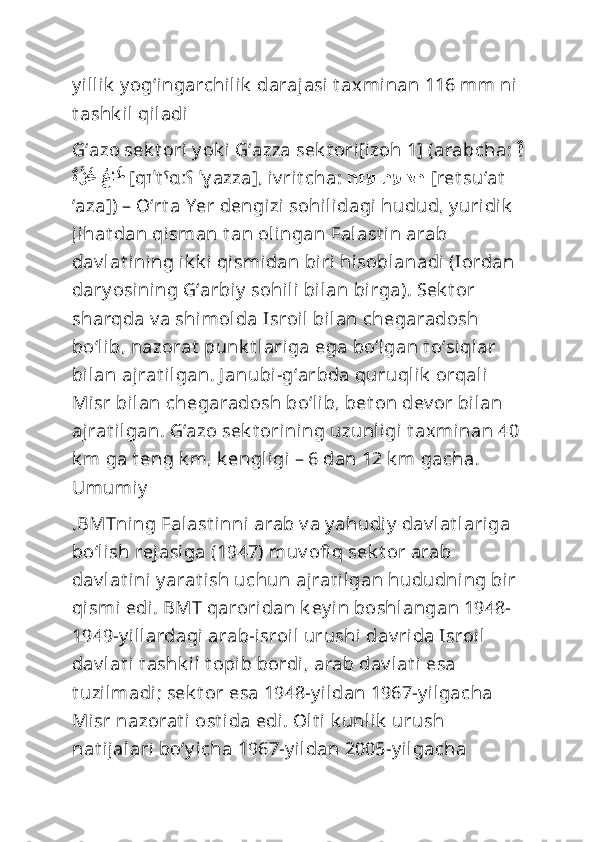 y illik  y ogʻingarchilik  darajasi  t axminan 116 mm ni 
t ashk il qiladi
Gʻazo sek t ori y ok i Gʻazza sek t ori[izoh 1] (arabcha:  ِق
َةَّز	َغ 	ُعا	َط
  [qɪˈt ˤɑːʕ  ˈɣ azza], iv rit cha:  הזע תעוצר   [ret su‘at  
‘aza]) – Oʻrt a Yer dengizi sohilidagi hudud, y uridik  
jihat dan qisman t an olingan Falast in arab 
dav lat ining ik k i qismidan biri hisoblanadi (Iordan 
dary osining Gʻarbiy  sohili  bilan birga). Sek t or 
sharqda v a shimolda Isroil bilan chegaradosh 
boʻlib, nazorat  punk t lariga ega boʻlgan t oʻsiqlar 
bilan ajrat ilgan. J anubi-gʻarbda quruqlik  orqali 
Misr bilan chegaradosh boʻlib, bet on dev or bilan 
ajrat ilgan. Gʻazo sek t orining uzunligi  t axminan 40
k m ga t eng k m, k engligi – 6 dan 12 k m gacha. 
Umumiy
.BMTning Falast inni arab v a y ahudiy  dav lat lariga 
boʻlish rejasiga (1947) muv ofi q sek t or arab 
dav lat ini  y arat ish uchun ajrat ilgan hududning bir 
qismi edi. BMT qaroridan k ey in boshlangan 1948-
1949-y illardagi arab-isroil urushi dav rida Isroil 
dav lat i  t ashk il t opib bordi, arab dav lat i esa 
t uzilmadi; sek t or esa 1948-y ildan 1967-y ilgacha 
Misr nazorat i  ost ida edi. Olt i k unlik  urush 
nat ijalari boʻy icha 1967-y ildan 2005-y ilgacha  