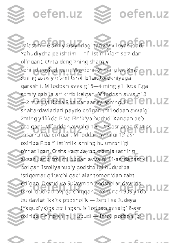 Falast in  – Gʻarbiy  Osiy odagi t arixiy  v iloy at  (qad. 
Yahudiy cha pelisht im  — “ fi list inlik lar ”  soʻzidan 
olingan). Oʻrt a dengizning sharqiy  
sohilidajoy lashgan. May doni 26 ming k v. Km. 
F.ning asosiy  qismi  Isroil bilan Iordaniy aga 
qarashli. Miloddan av v algi 5—4 ming y illik da F.ga 
somiy  qabilalari k irib k elgan. Miloddan av v algi 3
—2 ming y illik da F.da xanaaney larning ilk  
shahardav lat lari pay do boʻlgan (miloddan av v algi 
2ming y illik da F. Va Finik iy a hududi  X anaan deb 
at algan). Miloddan av v algi 16— 13-asrlarda F. Misr
t asarrufi da boʻlgan. Miloddan av v algi 13-asr 
oxirida F.da fi list imlik larning huk mronligi 
oʻrnat ilgan. Oʻsha v aqt day oq mamlak at ning 
ak sariy at  qismi miloddan av v algi 11-asrda t ashk il 
boʻlgan Isroil y ahudiy  podsholigi  hududida 
ist iqomat  qiluv chi qabilalar t omonidan zabt  
et ilgan. Dov ud v a Sulay mon podsholar dav rida 
Isroil  qudrat i av jiga chiqqan. Taxminan 935 y ilda 
bu dav lat  ik k it a podsholik  — Isroil v a Iudey a 
(Yaqudiy a)ga boʻlingan. Miloddan av v algi 8-asr 
oxirida F.ning shim. Hududi — Isroil podsholigi  