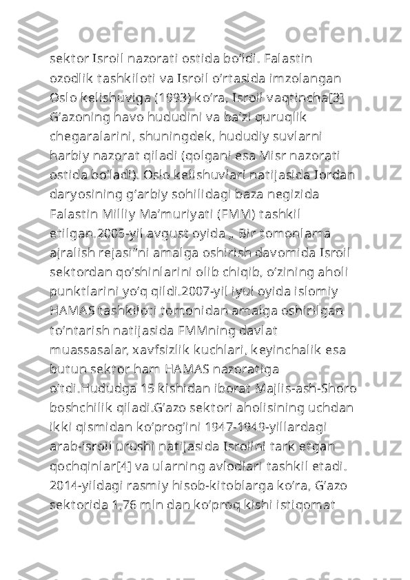 sek t or Isroil nazorat i ost ida boʻldi. Falast in 
ozodlik  t ashk ilot i v a Isroil oʻrt asida imzolangan 
Oslo k elishuv iga (1993) k oʻra, Isroil v aqt incha[3] 
Gʻazoning hav o hududini  v a baʼzi quruqlik  
chegaralarini, shuningdek , hududiy  suv larni 
harbiy  nazorat  qiladi (qolgani esa Misr nazorat i 
ost ida boʻladi). Oslo k elishuv lari nat ijasida Iordan 
dary osining gʻarbiy  sohilidagi baza negizida 
Falast in Milliy  Maʼmuriy at i (FMM) t ashk il 
et ilgan.2005-y il  av gust  oy ida „  Bir t omonlama 
ajralish rejasi“ ni amalga oshirish dav omida Isroil 
sek t ordan qoʻshinlarini olib chiqib, oʻzining aholi  
punk t larini y oʻq qildi.2007-y il iy ul oy ida islomiy  
HAMAS t ashk ilot i t omonidan amalga oshirilgan 
t oʻnt arish nat ijasida FMMning dav lat  
muassasalar, xav fsizlik  k uchlari, k ey inchalik  esa 
but un sek t or ham HAMAS nazorat iga 
oʻt di.Hududga 15 k ishidan iborat  Majlis-ash-Shoro 
boshchilik  qiladi.Gʻazo sek t ori aholisi ning uchdan 
ik k i qismidan k oʻprogʻi ni 1947-1949-y illardagi 
arab-isroil urushi  nat ijasida Isroilni t ark  et gan 
qochqinlar[4] v a ularning av lodlari t ashk il et adi. 
2014-y ildagi rasmiy  hisob-k it oblarga k oʻra, Gʻazo 
sek t orida 1,76 mln dan k oʻproq k ishi ist iqomat   