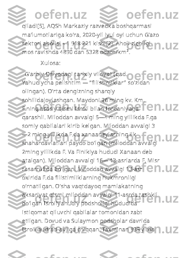 qiladi[5], AQSh Mark aziy  razv edk a boshqarmasi 
maʼlumot lariga k oʻra, 2020-y il iy ul oy i uchun Gʻazo
sek t ori aholi si – 1   918   221 k ishi[2]. Aholi  zichligi 
mos rav ishda 4890 dan 5328 odam/k m².
             X ulosa: 
  Gʻarbiy  Osiy odagi t arixiy  v iloy at  (qad. 
Yahudiy cha pelisht im  — “ fi list inlik lar ”  soʻzidan 
olingan). Oʻrt a dengizning sharqiy  
sohilidajoy lashgan. May doni 26 ming k v. Km. 
F.ning asosiy  qismi  Isroil bilan Iordaniy aga 
qarashli. Miloddan av v algi 5—4 ming y illik da F.ga 
somiy  qabilalari k irib k elgan. Miloddan av v algi 3
—2 ming y illik da F.da xanaaney larning ilk  
shahardav lat lari pay do boʻlgan (miloddan av v algi 
2ming y illik da F. Va Finik iy a hududi  X anaan deb 
at algan). Miloddan av v algi 16— 13-asrlarda F. Misr
t asarrufi da boʻlgan. Miloddan av v algi 13-asr 
oxirida F.da fi list imlik larning huk mronligi 
oʻrnat ilgan. Oʻsha v aqt day oq mamlak at ning 
ak sariy at  qismi miloddan av v algi 11-asrda t ashk il 
boʻlgan Isroil y ahudiy  podsholigi  hududida 
ist iqomat  qiluv chi qabilalar t omonidan zabt  
et ilgan. Dov ud v a Sulay mon podsholar dav rida 
Isroil  qudrat i av jiga chiqqan. Taxminan 935 y ilda  