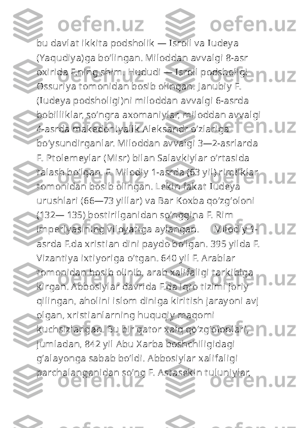 bu dav lat  ik k it a podsholik  — Isroil v a Iudey a 
(Yaqudiy a)ga boʻlingan. Miloddan av v algi 8-asr 
oxirida F.ning shim. Hududi — Isroil podsholigi 
Ossuriy a t omonidan bosib olingan. J anubiy  F. 
(Iudey a podsholigi)ni miloddan av v algi 6-asrda 
bobillik lar, soʻngra axomaniy lar, miloddan av v algi 
4-asrda mak edoni y alik  Alek sandr oʻzlariga 
boʻy sundirganlar. Miloddan av v algi 3—2-asrlarda 
F. Pt olemey lar (Misr) bilan Salav k iy lar oʻrt asida 
t alash boʻlgan. F. Milodiy  1-asrda (63 y il) rimlik lar 
t omonidan bosib olingan. Lek in fak at  Iudey a 
urushlari (66—73 y illar) v a Bar Koxba qoʻzgʻoloni  
(132— 135) bost irilganidan soʻnggina F. Rim 
imperiy asining v iloy at iga ay langan.      Milodiy  1-
asrda F.da xrist ian dini pay do boʻlgan. 395 y ilda F. 
Vizant iy a ixt iy origa oʻt gan. 640 y il F. Arablar 
t omonidan bosib olinib, arab xalifaligi t ark ibiga 
k irgan. Abbosiy lar dav rida F.da iqt o t izimi joriy  
qilingan, aholini islom  diniga k irit ish jaray oni av j 
olgan, xrist ianlarning huquqiy  maqomi 
k uchsizlangan. Bu bir qat or xalq qoʻzgʻol onlari, 
jumladan, 842 y il  Abu X arba boshchiligidagi 
gʻalay onga sabab boʻldi. Abbosi y lar xalifaligi 
parchalanganidan soʻng F. Ast asek in t uluniy lar,  