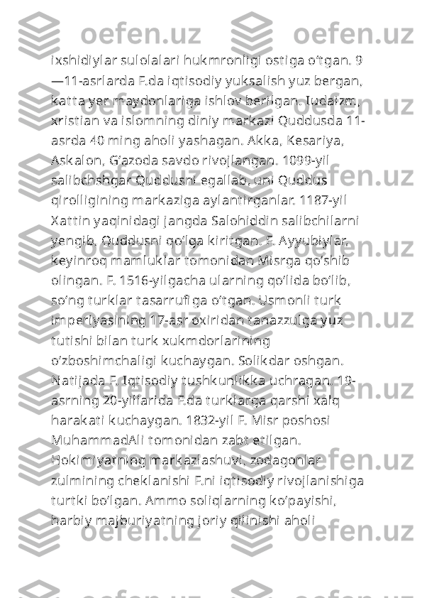 ixshidiy lar sulolalari huk mronligi ost iga oʻt gan. 9
—11-asrlarda F.da iqt isodiy  y uk salish y uz bergan, 
k at t a y er may donlariga ishlov  berilgan. Iudaizm, 
xrist ian v a islomning diniy  mark azi Quddusda 11-
asrda 40 ming aholi y ashagan. Ak k a, Kesariy a, 
Ask alon, Gʻazoda sav do riv ojlangan. 1099-y il 
salibchshgar Quddusni  egallab, uni  Quddus 
qirolligining mark aziga ay lant irganlar. 1187-y il  
X at t in y aqinidagi jangda Salohiddin salibchilarni 
y engib, Quddusni qoʻlga k irit gan. F. Ay y ubiy lar, 
k ey inroq mamluk lar t omonidan Misrga qoʻshib 
olingan. F. 1516-y ilgacha ularning qoʻlida boʻlib, 
soʻng t urk lar t asarrufi ga oʻt gan. Usm onli t urk  
imperiy asining 17-asr oxiridan t anazzulga y uz 
t ut ishi  bilan t urk  xuk mdorlarining 
oʻzboshimchaligi k uchay gan. Solik dar oshgan. 
Nat ijada F. Iqt isodiy  t ushk unlik k a uchragan. 19-
asrning 20-y illarida F.da t urk larga qarshi  xalq 
harak at i k uchay gan. 1832-y il F. Misr poshosi  
MuhammadAli t omonidan zabt  et ilgan. 
Hok imiy at ning mark azlashuv i , zodagonlar 
zulmining chek lanishi  F.ni iqt isodi y  riv ojlanishiga 
t urt k i boʻlgan. Ammo soliqlarning k oʻpay ishi, 
harbiy  majburiy at ning joriy  qilinishi aholi  