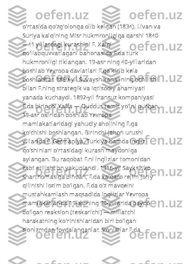 oʻrt asida qoʻzgʻolonga olib k elgan (1834). Liv an v a 
Suriy a xalqining Misr huk mronligiga qarshi 1840 
—41 y illardagi k urashini F. X alqi 
qoʻllabquv v at lagani bahonasida F.da t urk  
huk mronligi t ik langan. 19-asr ning 40-y illaridan 
boshlab Yev ropa dav lat lari F.ga k irib k ela 
boshladilar. 1869-y il Suv ay sh k analining ochilishi  
bilan F.ni ng st rat egik  v a iqt isodi y  ahamiy at i 
y anada k uchay di. 1892-y il fransuz k ompaniy asi  
F.da birinchi Yaff a — Quddus t emir y oʻlni qurgan. 
19-asr oxiridan boshlab Yev ropa 
mamlak at laridagi y ahudiy  aholining F.ga 
k oʻchi shi boshlangan. Birinchi  jahon urushi  
y illarida F. Germaniy a, Turk iy a hamda ingliz 
qoʻshi nlari oʻrt asidagi k urash may doniga 
ay langan. Bu raqobat  F.ni inglizlar t omonidan 
zabt  et ilishi bn y ak unlandi. 1916-y il Say k sPik o 
shart nomasiga binoan, F.da xalqaro rejim joriy  
qilini shi lozim boʻlgan. F.da oʻz mav qeini  
must ahk amlash maqsadida inglizlar Yev ropa 
mamlak at larida 19-asrning 90-y illarida pay do 
boʻlgan reak sion (t esk arichi) — millat chi 
harak at ning k oʻrinishlaridan biri boʻlgan 
sionizmdan foy dalanganlar. Sionist lar F.da  