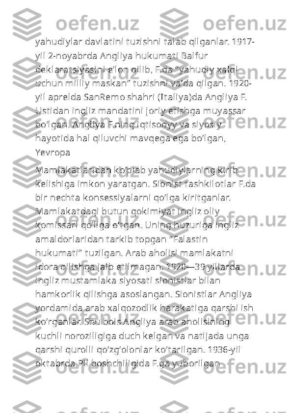 y ahudiy lar dav lat ini t uzishni  t alab qilganlar. 1917-
y il 2-noy abrda Angliy a huk umat i Balfur 
dek larat si y asini eʼl on qilib, F.da “ y ahudiy  xalqi 
uchun milliy  mask an”  t uzishni  v aʼda qilgan. 1920-
y il aprelda SanRem o shahri (It aliy a)da Angli y a F. 
Ust idan ingliz mandat ini joriy  et i shga muy assar 
boʻlgan. Angliy a F.ni ng iqt isody y  v a si y osi y  
hay ot ida hal qiluv chi mav qega ega boʻlgan, 
Yev ropa
Mamlak at laridan k oʻplab y ahudiy larning k irib 
k elishiga imk on y arat gan. Sionist  t ashk ilot lar F.da
bir necht a k onsessiy alarni qoʻlga k irit ganlar. 
Mamlak at dagi but un qok imiy at  ingliz oliy  
k omissari qoʻliga oʻt gan. Uning huzuriga ingliz 
amaldorlaridan t ark ib t opgan “ Falast in 
huk umat i”  t uzilgan. Arab aholi si mamlak at ni 
idora qilishga jalb et ilmagan. 1920—39 y illarda 
ingliz must amlak a si y osat i sioni st lar bilan 
hamk orlik  qilishga asoslangan. Sionist lar Angliy a 
y ordamida arab xalqozodlik  harak at iga qarshi ish 
k oʻrganlar. Shu bois Angliy a arab aholisini ng 
k uchli noroziligiga duch k elgan v a nat ijada unga 
qarshi  qurolli qoʻzgʻolonlar k oʻt arilgan. 1936-y il 
ok t abrda Pil boshchiligida F.ga y uborilgan  