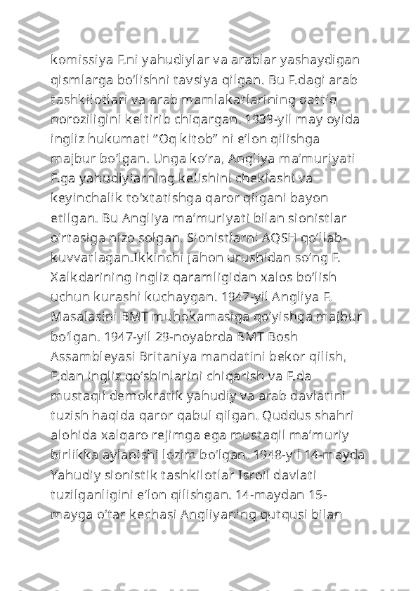 k omissiy a F.ni  y ahudiy lar v a arablar y ashay digan 
qismlarga boʻlishni t av si y a qilgan. Bu F.dagi arab 
t ashk ilot lari v a arab mamlak at larining qat t iq 
noroziligini k elt irib chiqargan. 1939-y il may  oy ida 
ingliz huk umat i “ Oq k it ob”  ni eʼl on qilishga 
majbur boʻlgan. Unga k oʻra, Angliy a maʼmuriy at i 
F.ga y ahudiy larning k elishini  chek lashi  v a 
k ey inchalik  t oʻxt at ishga qaror qilgani bay on 
et ilgan. Bu Angliy a maʼmuriy at i bilan si onist lar 
oʻrt asiga nizo solgan. Sioni st larni AQSH qoʻllab-
k uv v at lagan.Ik k inchi jahon urushidan soʻng F. 
X alk darining ingliz qaramligidan xalos boʻli sh 
uchun k urashi k uchay gan. 1947-y il Angliy a F. 
Masalasini  BMT muhok amasiga qoʻy i shga majbur 
boʻlgan. 1947-y il 29-noy abrda BMT Bosh 
Assambley asi  Brit aniy a mandat ini bek or qilish, 
F.dan ingliz qoʻshinlarini chiqarish v a F.da 
must aqil demok rat ik  y ahudiy  v a arab dav lat ini 
t uzish haqida qaror qabul qilgan. Quddus shahri 
alohida xalqaro rejimga ega must aqil maʼmuriy  
birlik k a ay lanishi  lozim boʻlgan. 1948-y il 14-may da
Yahudiy  si onist ik  t ashk ilot lar Isroil dav lat i  
t uzilganligini  eʼl on qilishgan. 14-may dan 15-
may ga oʻt ar k echasi Angliy aning qut qusi bilan  