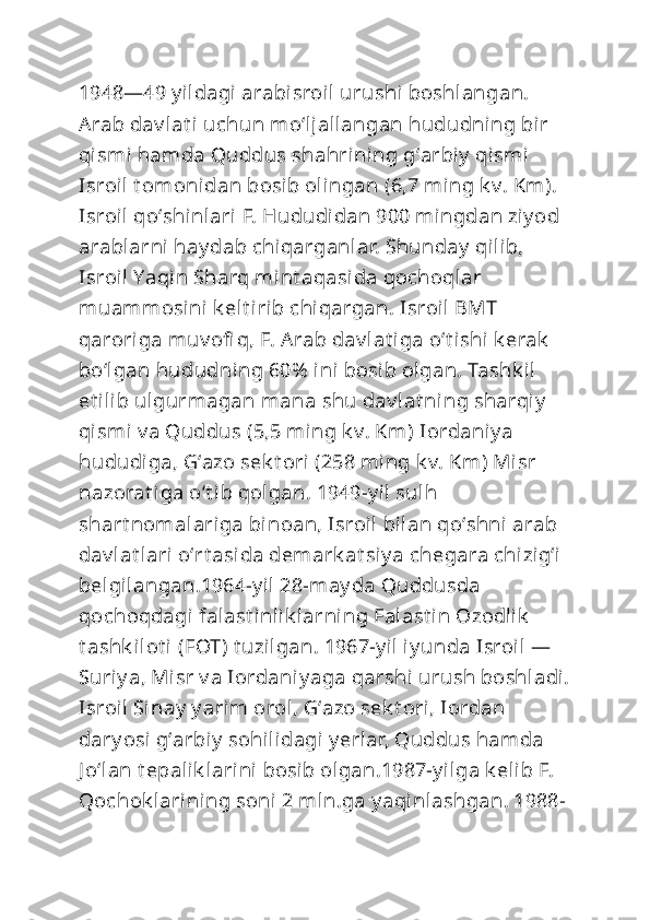 1948—49 y ildagi arabisroil urushi boshlangan. 
Arab dav lat i uchun moʻljallangan hududning bir 
qismi hamda Quddus shahrining gʻarbiy  qismi 
Isroil  t om onidan bosib olingan (6,7 ming k v. Km). 
Isroil  qoʻshinlari F. Hududidan 900 mingdan ziy od 
arablarni hay dab chiqarganlar. Shunday  qilib, 
Isroil  Yaqin Sharq mint aqasida qochoqlar 
muammosi ni k elt irib chiqargan. Isroil BMT 
qaroriga muv ofi q, F. Arab dav lat iga oʻt ishi k erak  
boʻlgan hududning 60%  ini bosib olgan. Tashk il 
et ilib ulgurmagan mana shu dav lat ning sharqiy  
qismi v a Quddus (5,5 ming k v. Km) Iordani y a 
hududiga, Gʻazo sek t ori (258 ming k v. Km) Misr 
nazorat iga oʻt ib qolgan. 1949-y il sulh 
shart nomalariga binoan, Isroil  bilan qoʻshni arab 
dav lat lari oʻrt asida demark at siy a chegara chizigʻi 
belgilangan.1964-y il 28-may da Quddusda 
qochoqdagi falast inlik larning Falast in Ozodlik  
t ashk ilot i (FOT) t uzilgan. 1967-y il iy unda Isroil — 
Suriy a, Misr v a Iordaniy aga qarshi urush boshladi.
Isroil  Sinay  y arim orol, Gʻazo sek t ori, Iordan 
dary osi gʻarbiy  sohilidagi y erlar, Quddus hamda 
J oʻlan t epalik larini bosib olgan.1987-y ilga k elib F. 
Qochok larining soni  2 mln.ga y aqinlashgan. 1988- 