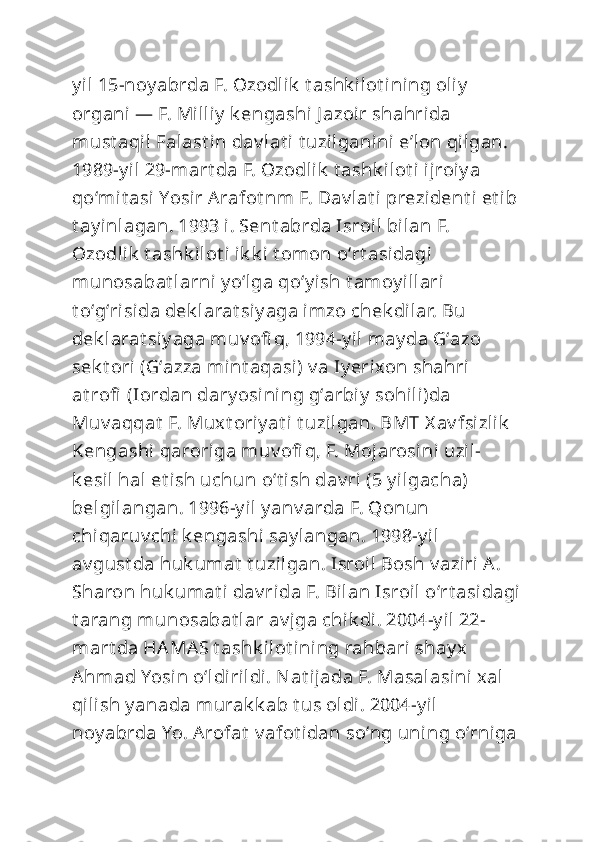 y il 15-noy abrda F. Ozodlik  t ashk ilot i ning oliy  
organi — F. Milliy  k engashi J azoir shahrida 
must aqil Falast in dav lat i t uzilganini eʼlon qilgan. 
1989-y il 29-mart da F. Ozodlik  t ashk ilot i ijroiy a 
qoʻmit asi Yosir Arafot nm F. Dav lat i prezident i  et ib 
t ay inlagan. 1993 i. Sent abrda Isroil bilan F. 
Ozodlik  t ashk ilot i  ik k i t omon oʻrt asidagi 
munosabat larni y oʻlga qoʻy ish t amoy illari 
t oʻgʻrisida dek larat si y aga imzo chek dilar. Bu 
dek larat si y aga muv ofi q, 1994-y il may da Gʻazo 
sek t ori (Gʻazza mint aqasi) v a Iy erixon shahri 
at rofi  (Iordan dary osining gʻarbiy  sohili)da 
Muv aqqat  F. Muxt oriy at i t uzilgan. BMT X av fsizlik  
Kengashi qaroriga muv ofi q, F. Mojarosi ni uzil-
k esil hal et ish uchun oʻt i sh dav ri (5 y ilgacha) 
belgilangan. 1996-y il y anv arda F. Qonun 
chiqaruv chi k engashi  say langan. 1998-y il 
av gust da huk umat  t uzilgan. Isroil Bosh v aziri A. 
Sharon huk umat i dav rida F. Bilan Isroil oʻrt asidagi
t arang munosabat lar av jga chik di. 2004-y il 22-
mart da HAMAS t ashk ilot i ning rahbari shay x 
Ahmad Yosin oʻldirildi. Nat ijada F. Masalasi ni xal 
qilish y anada murak k ab t us oldi. 2004-y il 
noy abrda Yo. Arofat  v afot idan soʻng uni ng oʻrniga  